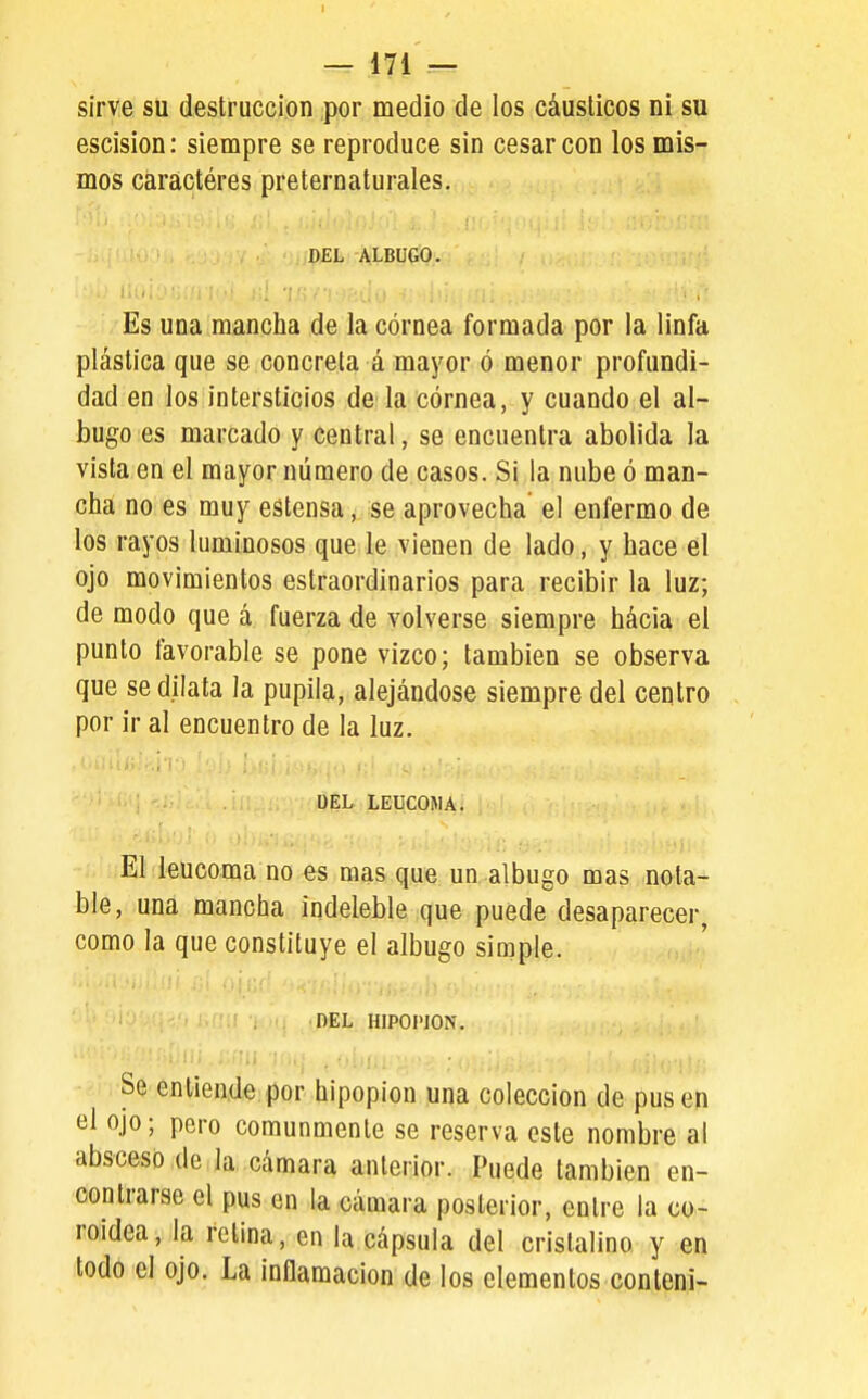 sirve su destrucción por medio de los cáusticos ni su escisión: siempre se reproduce sin cesar con los mis- mos caractéres preternaturales. DEL ALBUGO. ■ i'v'.- '..'1 ¡ ■' .:; t; : Es una mancha de la córnea formada por la linfa plástica que se concreta á mayor ó menor profundi- dad en los intersticios de la córnea, y cuando el al- bugo es marcado y central, se encuentra abolida la vista en el mayor número de casos. Si la nube ó man- cha no es muy estensa, se aprovecha' el enfermo de los rayos luminosos que le vienen de lado, y hace el ojo movimientos estraordinarios para recibir la luz; de modo que á fuerza de volverse siempre hácia el punto favorable se pone vizco; también se observa que se dilata la pupila, alejándose siempre del centro por ir al encuentro de la luz. UEL LEUCOMA. •;.úiEl leucoma no es mas que un albugo mas nota- ble, una mancha indeleble que puede desaparecer, como la que constituye el albugo simple. DEL HIPOI'ION. Se entiende por hipopion una colección de pus en el ojo; pero comunmente se reserva este nombre al absceso de la cámara anterior. Puede también en- contrarse el pus en la cámara posterior, entre la co- roidea, la relina, en la cápsula del cristalino y en todo el ojo. La inflamación de los elementos contení-