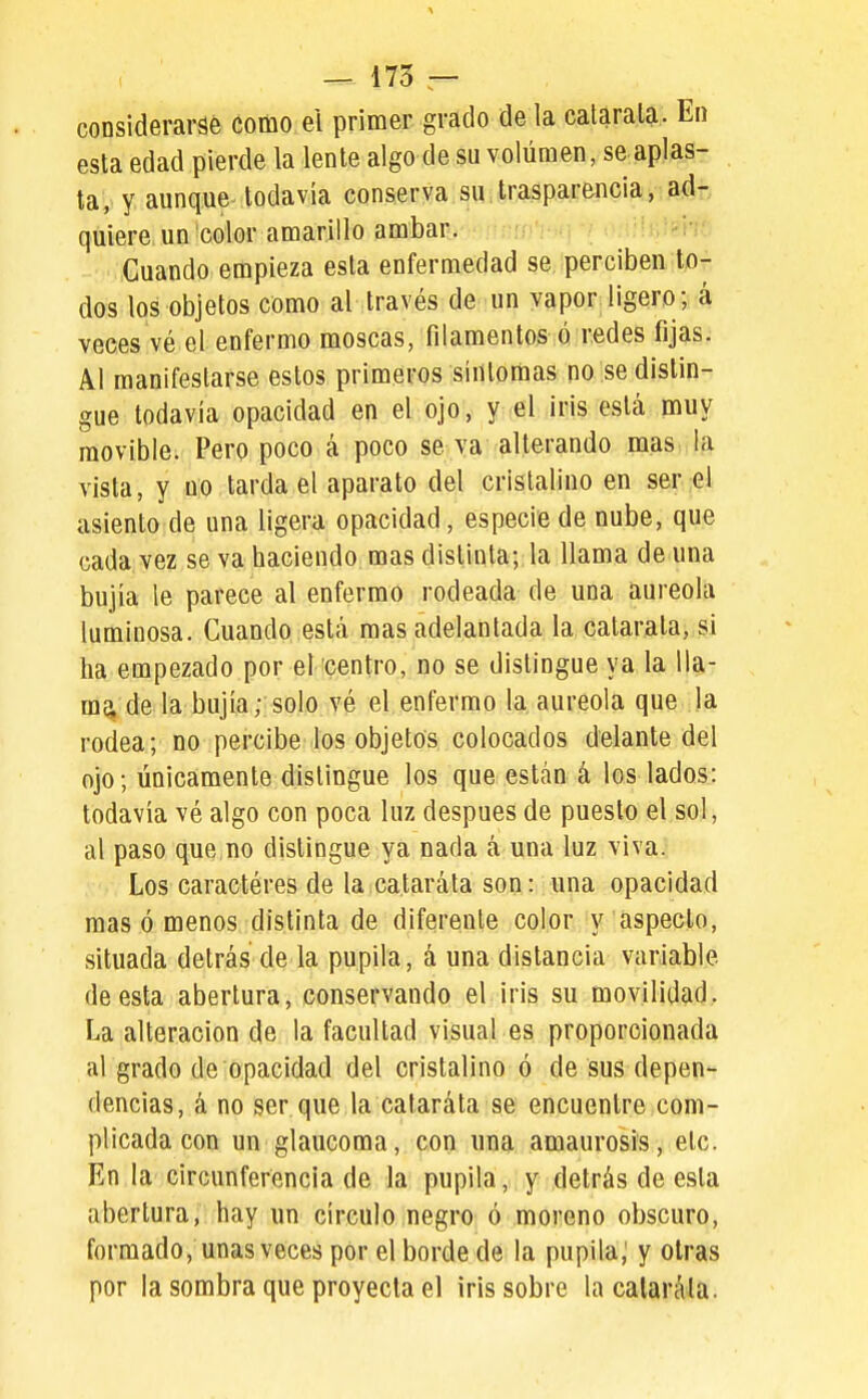 considerarse como ei primer grado de la calarala- En esta edad pierde la lente algo de su volúmen, se aplas- ta, y aunque todavía conserva su trasparencia, ad- quiere un color amarillo ámbar. -■ MiCuando empieza esta enfermedad se perciben to- dos los objetos como al través de un vapor ligero; á veces vé el enfermo moscas, filamentos ó redes fijas. Al manifestarse estos primeros síntomas no se distin- gue todavía opacidad en el ojo, y el iris está muy movible. Pero poco á poco se va alterando mas la vista, y no tarda el aparato del cristalino en ser el asiento de una ligera opacidad, especie de nube, que cada vez se va haciendo mas distinta; la llama de una bujía le parece al enfermo rodeada de una aureola luminosa. Cuando está mas adelantada la catarata, si ha empezado por el centro, no se distingue ya la 11a- mq, de la bujía; solo vé el enfermo la aureola que la rodea; no percibe los objetos colocados delante del ojo; únicamente distingue los que están á los lados: todavía vé algo con poca luz después de puesto el sol, al paso que no distingue ya nada á una luz viva. ■• Los caracteres de la cataráta son: una opacidad mas ó menos distinta de diferente color y aspecto, situada detrás de la pupila, á una distancia variable de esta abertura, conservando el. iris su movilidad. La alteración de la facultad visual es proporcionada al grado de opacidad del cristalino ó de sus depen- dencias, á no ser que la cataráta se encuentre com- plicada con un glaucoma, con una amaurosis, etc. En la circunferencia de la pupila, y detrás de esta abertura, hay un círculo negro ó moreno obscuro, formado, unas veces por el borde de la pupila; y otras por la sombra que proyecta el iris sobre lacalarála.