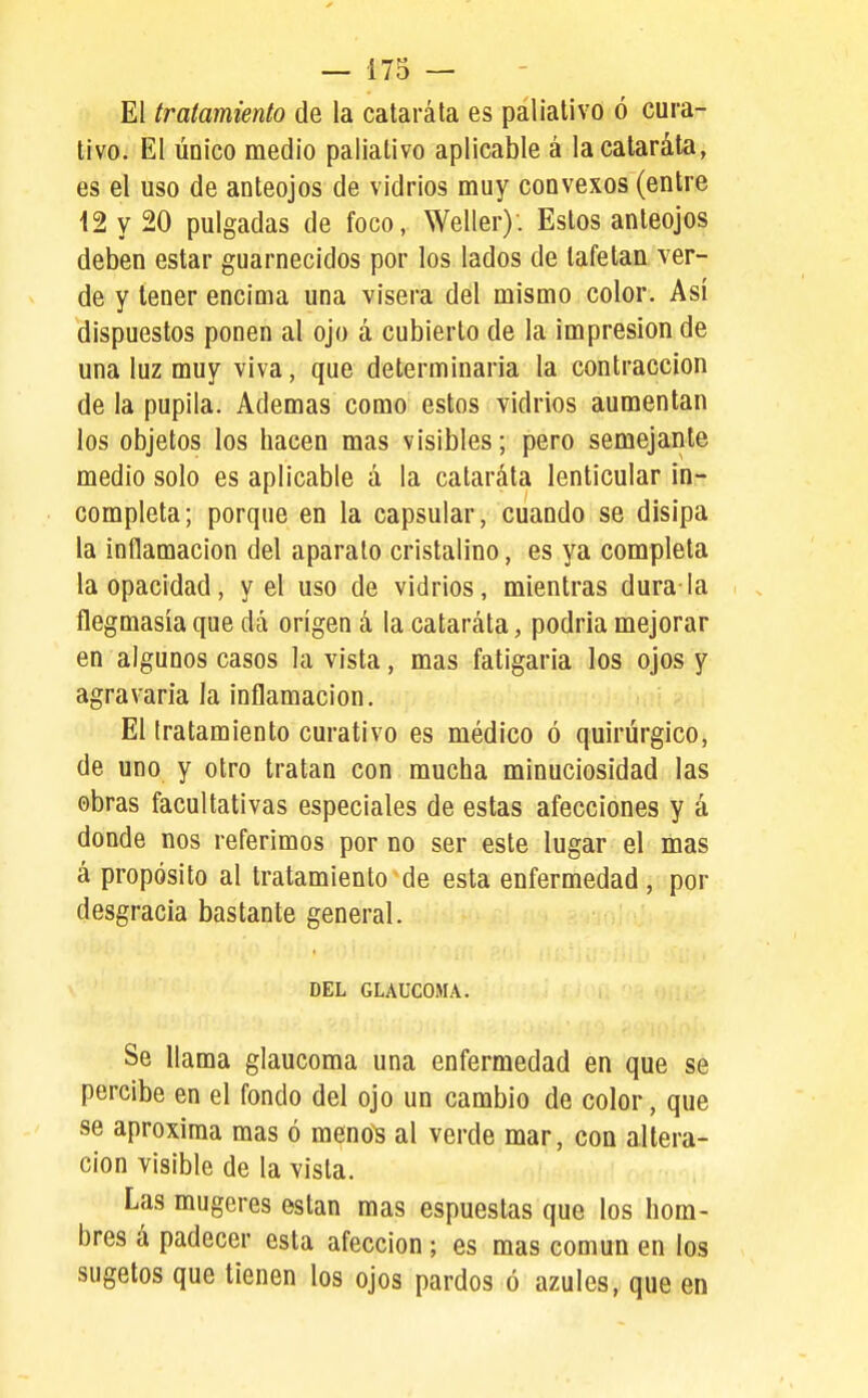 El tratamiento de la catarata es paliativo ó cura- tivo. El único medio paliativo aplicable á lacalaráta^ es el uso de anteojos de vidrios muy convexos (entre 12 y 20 pulgadas de foco, Weller). Estos anteojos deben estar guarnecidos por los lados de tafetán ver- de y tener encima una visera del mismo color. Así dispuestos ponen al ojo á cubierto de la impresión de una luz muy viva, que determinaría la contracción de la pupila. Ademas como estos vidrios aumentan los objetos los hacen mas visibles; pero semejante medio solo es aplicable á la cataráta lenticular in- completa; porque en la capsular, cuando se disipa la inflamación del aparato cristalino, es ya completa la opacidad, y el uso de vidrios, mientras dura la flegmasía que dá origen á la cataráta, podría mejorar en algunos casos la vista, mas fatigaría los ojos y agravaría la inflamación. El tratamiento curativo es médico ó quirúrgico, de uno y otro tratan con mucha minuciosidad las obras facultativas especiales de estas afecciones y á donde nos referimos por no ser este lugar el mas á propósito al tratamiento de esta enfermedad, por desgracia bastante general. DEL GLAUCOMA. Se llama glaucoma una enfermedad en que se percibe en el fondo del ojo un cambio de color, que se aproxima mas ó meno~s al verde mar, con altera- ción visible de la vista. Las mugeres están mas espuestas que los hom- bres á padecer esta afección ; es mas común en los sugetos que tienen los ojos pardos ó azules, que en