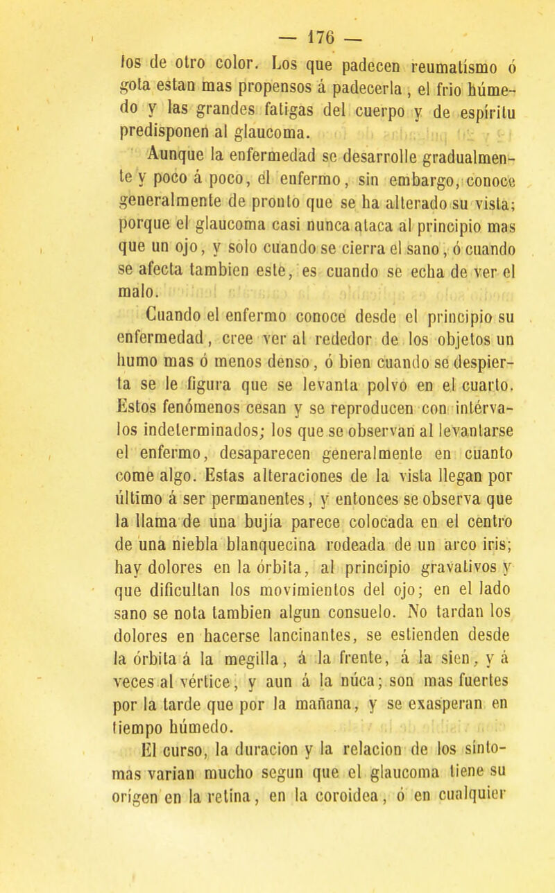 los de otro color. Los que padecen reumatismo ó gota están mas propensos á padecerla , el frió húme- do y las grandes fatigas del. cuerpo y de espíritu predisponen al glaucoma. Ui;. J¡i,j !,:: Aunque la enfermedad se desarrolle gradualmen- te y poco á poco, él enfermo, sin embargo, conoce generalmente de pronto que se ha alterado su vista; porque el glaucoma casi nunca ataca al principio mas que un ojo, y solo cuando se cierra el sano, ó cuando se afecta también este, es cuando se echa de ver el malo. Cuando el enfermo conoce desde el principio su enfermedad, cree ver al rededor de los objetos un humo mas ó menos denso, ó bien cuando se despier- ta se le figura que se levanta polvo en ej cuarto. Estos fenómenos cesan y se reproducen con inlérva- los indeterminados; los que se observan al levantarse el enfermo, desaparecen generalmente en cuanto come algo. Estas alteraciones de la vista llegan por último á ser permanentes, y entonces se observa que la llama de una bujía parece colocada en el centro de una niebla blanquecina rodeada de un arco iris; hay dolores en la órbita, al principio gravativos y que dificultan los movimientos del ojo; en el lado sano se nota también algún consuelo. No tardan los dolores en hacerse lancinantes, se estienden desde la órbita á la megilla, á la frente, á la sien, y á veces al vértice, y aun á la núca; son mas fuertes por la tarde que por la mañana, y se exasperan, en tiempo húmedo. El curso, la duración y la relación de los sínto- mas varían mucho según que el glaucoma tiene su origen en la relina, en la coroidea, ó en cualquier