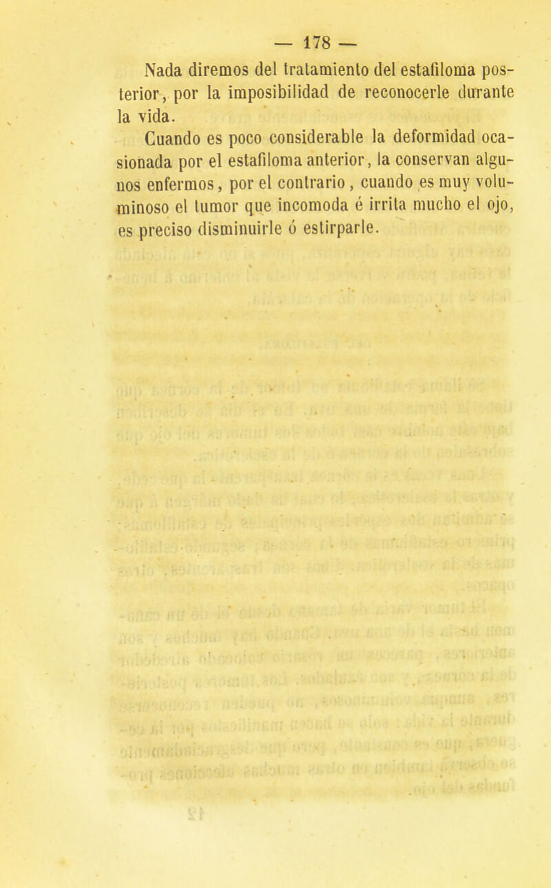 Nada diremos del tralamienlo del estafiloma pos- terior, por la imposibilidad de reconocerle durante la vida. Cuando es poco considerable la deformidad oca- sionada por el estafiloma anterior, la conservan algu- nos enfermos, por el contrario, cuando es muy volu- minoso el tumor que incomoda é irrita mucho el ojo, es preciso disminuirle ó eslirparle.