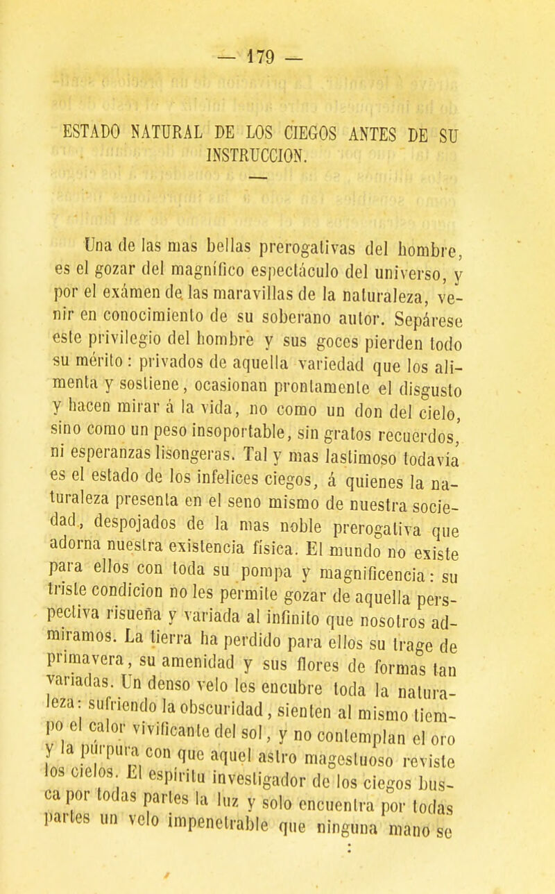 ESTADO NATURAL DE LOS CIEGOS ANTES DE SU INSTRUCCION. Una de las mas bellas prerogalívas del bombre, es el gozar del magnífico espectáculo del universo, y por el examen de las maravillas de la naturaleza, ve- nir en conocimiento de su soberano autor. Sepárese este privilegio del hombre y sus goces pierden todo su mérito : privados de aquella variedad que los ali- menta y sostiene, ocasionan prontamente el disgusto y hacen mirar á la vida, no como un don del cielo, sino como un peso insoportable, sin gratos recuerdos,' ni esperanzas lisongeras. Tal y mas lastimoso todavía es el estado de los infelices ciegos, á quienes la na- turaleza presenta en el seno mismo de nuestra socie- dad, despojados de la mas noble prerogativa que adorna nuestra existencia física. El oDundo no existe para ellos con toda su pompa y magnificencia: su Inste condición no les permite gozar de aquella pers- pectiva risueña y variada al infinito que nosotros ad- miramos. La tierra ha perdido para ellos su trage de primavera, su amenidad y sus flores de formas tan vanadas. Un denso velo les encubre toda la natura- leza: sufriendo la obscuridad, sienten al mismo tiem- po el calor vivificante del sol, y no contemplan el oro y la purpura con que aquel astro magestuoso reviste los cielos h\ espíritu investigador de los ciegos bus- ca por todas partes la luz y solo encuentra por todas partes un velo impenetrable que ninguna mano se