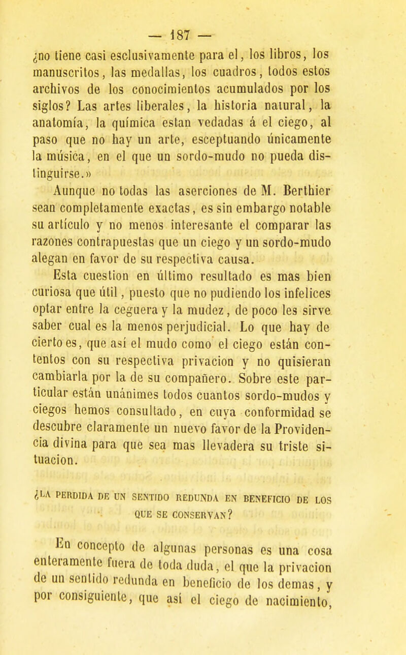 ¿no tiene casi esclusivaraente para el, los libros, los manuscritos, las medallas, los cuadros, lodos estos archivos de los conocimientos acumulados por los siglos? Las artes liberales, la historia natural, la anatomía, la química están vedadas á el ciego, al paso que no hay un arte, esceptuando únicamente la música, en el que un sordo-raudo no pueda dis- tinguirse.» Aunque no todas las aserciones de M. Berthier sean completamente exactas, es sin embargo notable su artículo y no menos interesante el comparar las razones contrapuestas que un ciego y un sordo-mudo alegan en favor de su respectiva causa. Esta cuestión en último resultado es mas bien curiosa que útil, puesto que no pudiendo los infelices optar entre la ceguera y la mudez, de poco les sirve saber cuales la menos perjudicial. Lo que hay de cierto es, que así el mudo como el ciego están con- tentos con su respectiva privación y no quisieran cambiarla por la de su compañero. Sobre este par- ticular están unánimes todos cuantos sordo-mudos y ciegos hemos consultado, en cuya conformidad se descubre claramente un nuevo favor de la Providen- cia divina para que sea mas llevadera su triste si- tuación. ¿LA PERDIDA DR UN SENTIDO REDUNDA EN BENEFICIO DE LOS QUE SE CONSERVAN? En concepto de algunas personas es una cosa enteramente fuera de toda duda, el que la privación de un sentido redunda en beneficio de los demás, y por consiguiente, que así el ciego de nacimiento