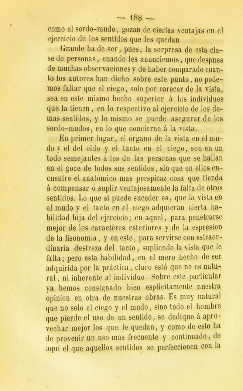 como el sordo-mudo, gozan de ciertas ventajas en el ejercicio de los sentidos que les quedan. Grande ha de ser, pues, la sorpresa de esta cla- se de personas, cuando les anunciemos, que después de muchas observaciones y de haber comparado cuan- to los autores han dicho sobre este punto, no pode- mos fallar que el ciego, solo por carecer de la vista, sea en este mismo hecho superior á los individuos que la tienen, en lo respectivo al ejercicio de los de- mas sentidos, y lo mismo se puede asegurar de los sordo-mudos, en lo que concierne á la vista. En primer lugar, el órgano de la vista en el mu- do y el del oido y el tacto en el ciego, son en un todo semejantes á los de las personas que se hallan en el goce de todos sus sentidos, sin que en ellos en- cuentre el anatómico mas perspicaz cosa que tienda á compensar ó suplir ventajosamente la falta de otros sentidos. Lo que si puede suceder es > que la vista en el mudo y el tacto en el ciego adquieran cierta ha- bilidad hija del ejercicio; en aquel, para penetrarse mejor de los caractéres esteriores y de la espresion de la fisonomía , y en este, para servirse con eslraor- diuaria destreza del tacto, supliendo la vista que le falta; pero esta habilidad, en el mero hecho de ser adquirida por la práctica, claro está que no es natu- ral, ni inherente al individuo. Sobre este particular ya hemos consignado bien esplicilaraenle nuestra opinión en otra de nuestras obras. Es muy natural que no solo el ciego y el mudo, sino lodo el hombre que pierde el uso de un sentido, se dedique á apro- vechar mejor los que le quedan, y como de esto ha de provenir un uso mas frecuente y continuado, de aquí el que aquellos sentidos se perfeccionen con la