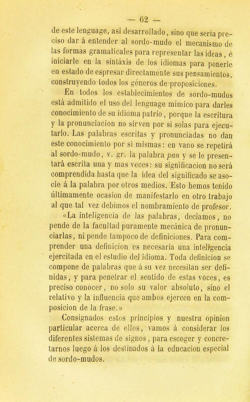 de este lenguage, así desarrollado, sino que sería pre- ciso dar á entender al sordo-mudo el mecanismo de las formas gramaticales para representar las ideas, é iniciarle en la sintaxis de los idiomas para ponerle en estado de espresar directamente sus pensamientos, construyendo todos los géneros de proposiciones. En todos los establecimientos de sordo-raudos está admitido el uso del lenguage mímico para darles conocimiento de su idioma patrio, porque la escritura y la pronunciación no sirven por si solas para ejecu- tarlo. Las palabras escritas y pronunciadas no dan este conocimiento por si mismas: en vano se repetirá al sordo-mudo, v. gr. la palabra pan y se le presen- tará escrita una y mas veces: su significación no será comprendida hasta que la idea del significado se aso- cie á la palabra por otros medios. Esto hemos tenido ültimamente ocasión de manifestarlo en otro trabajo al que tal vez debimos el nombramiento de profesor. «La inteligencia de las palabras, decíamos, no pende de la facultad puramente mecánica de pronun- ciarlas, ni pende tampoco de definiciones. Para com- prender una definición es necesaria una intelrgencia ejercitada en el estudio del idioma. Toda definición se compone de palabras que á su vez necesitan ser defi- nidas, y para penetrar el sentido de estas voces, es preciso conocer, no solo su valor absoluto, sino el relativo y la influencia que ambos ejercen en la com- posición de la frase.» Consignados estos principios y nuestra opinión particular acerca de ellos, varaos á considerar los diferentes sistemas de signos, para escoger y concre- tarnos luego á los destinados á la educación especial de sordo-mudos.