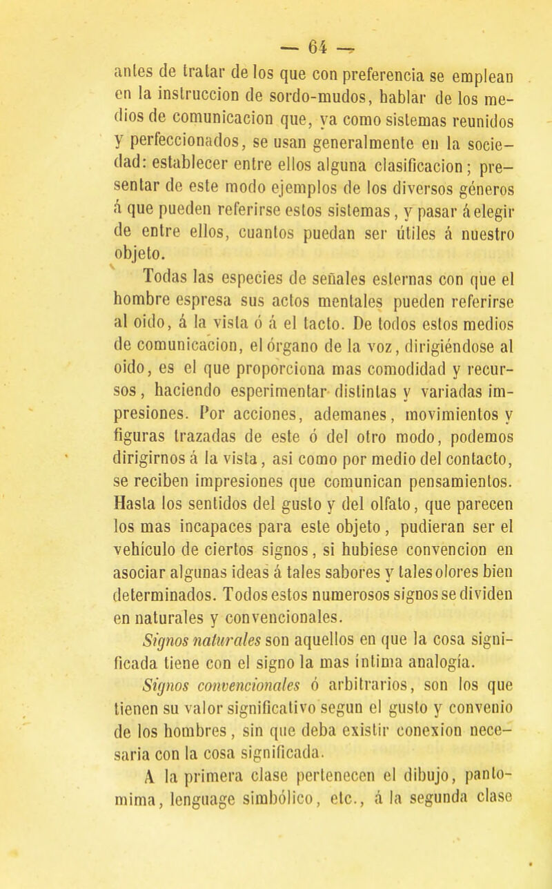 anles de tratar de los que con preferencia se emplean en la instrucción de sordo-mudos, hablar de los rae- dios de comunicación que, ya como sistemas reunidos y perfeccionados, se usan generalmente en la socie- dad: establecer entre ellos alguna clasificación; pre- sentar de este modo ejemplos de los diversos géneros h que pueden referirse estos sistemas, y pasar áelegir de entre ellos, cuantos puedan ser útiles á nuestro objeto. Todas las especies de señales esternas con que el hombre espresa sus actos mentales pueden referirse al oido, á la vista ó á el tacto. De todos estos medios de comunicación, el órgano de la voz, dirigiéndose al oido, es el que proporciona mas comodidad y recur- sos , haciendo esperimentar distintas y variadas im- presiones. Por acciones, ademanes, movimientos y figuras trazadas de este ó del otro modo, podemos dirigirnos á la vista, asi como por medio del contacto, se reciben impresiones que comunican pensamientos. Hasta los sentidos del gusto y del olfato, que parecen los mas incapaces para este objeto, pudieran ser el vehículo de ciertos signos, si hubiese convención en asociar algunas ideas á tales sabores y tales olores bien determinados. Todos estos numerosos signos se dividen en naturales y convencionales. Signos naturales son aquellos en que la cosa signi- ficada tiene con el signo la mas intima analogía. Signos convencionales ó arbitraiúos, son los que tienen su valor significativo según el gusto y convenio de los hombres, sin que deba existir conexión nece- saria con la cosa significada. A. la primera clase pertenecen el dibujo, panto- mima, lenguage simbólico, etc., á la segunda clase