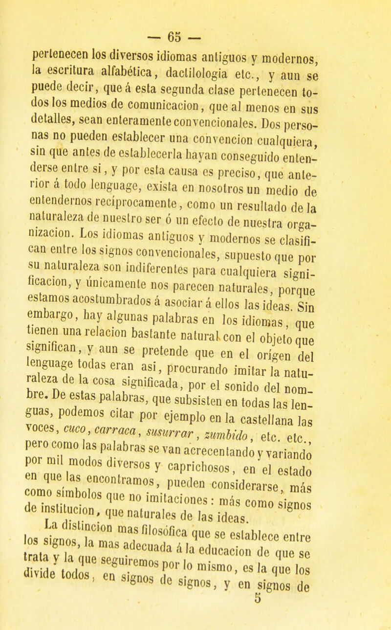 pertenecen los diversos idiomas antiguos y modernos, la escritura alfabética, dactilología etc., y aun se puede decir, queá esta segunda clase pertenecen to- dos los medios de comunicación, que al menos en sus detalles, sean enteramente convencionales. Dos perso- nas no pueden establecer una convención cualquiera, sin que antes de establecerla hayan conseguido enten- derse entre si, y por esta causa es preciso, que ante- rior á todo lenguage, exista en nosotros un medio de entendernos recíprocamente, como un resultado de la naturaleza de nuestro ser ó un efecto de nuestra orga- nización. Los idiomas antiguos y modernos se clasifi- can entre los signos convencionales, supuesto que por su naturaleza son indiferentes para cualquiera signi- ficacion, y únicamente nos parecen naturales, porque estamos acostumbrados á asociar á ellos las ideas Sin embargo, hay algunas palabras en los idiomas que tienen una relación bastante natural, con el objeto que significan, y aun se pretende que en el origen del enguage todas eran asi, procurando imitar la natu- raleza de la cosa significada, por el sonido del nom, bre. De estas palabras, que subsisten en todas las len- guas, podemos citar por ejemplo en la castellana las ^^^^^^<^^co carraca, susurrar, mmhido, etc ele pero como las palabras se van acrecentand y vari do pormü modos diversos y caprichosos, en el e do en que las encontramos, pueden con idera e mt como símbolos que no imitaciones: más c r^o ¿i.^ de insti ucion, que naturales de las ideas ^ t^f la nie^P. '^^^^^^ educación de que se dW;de^ods~ signos de signos, y en signos de