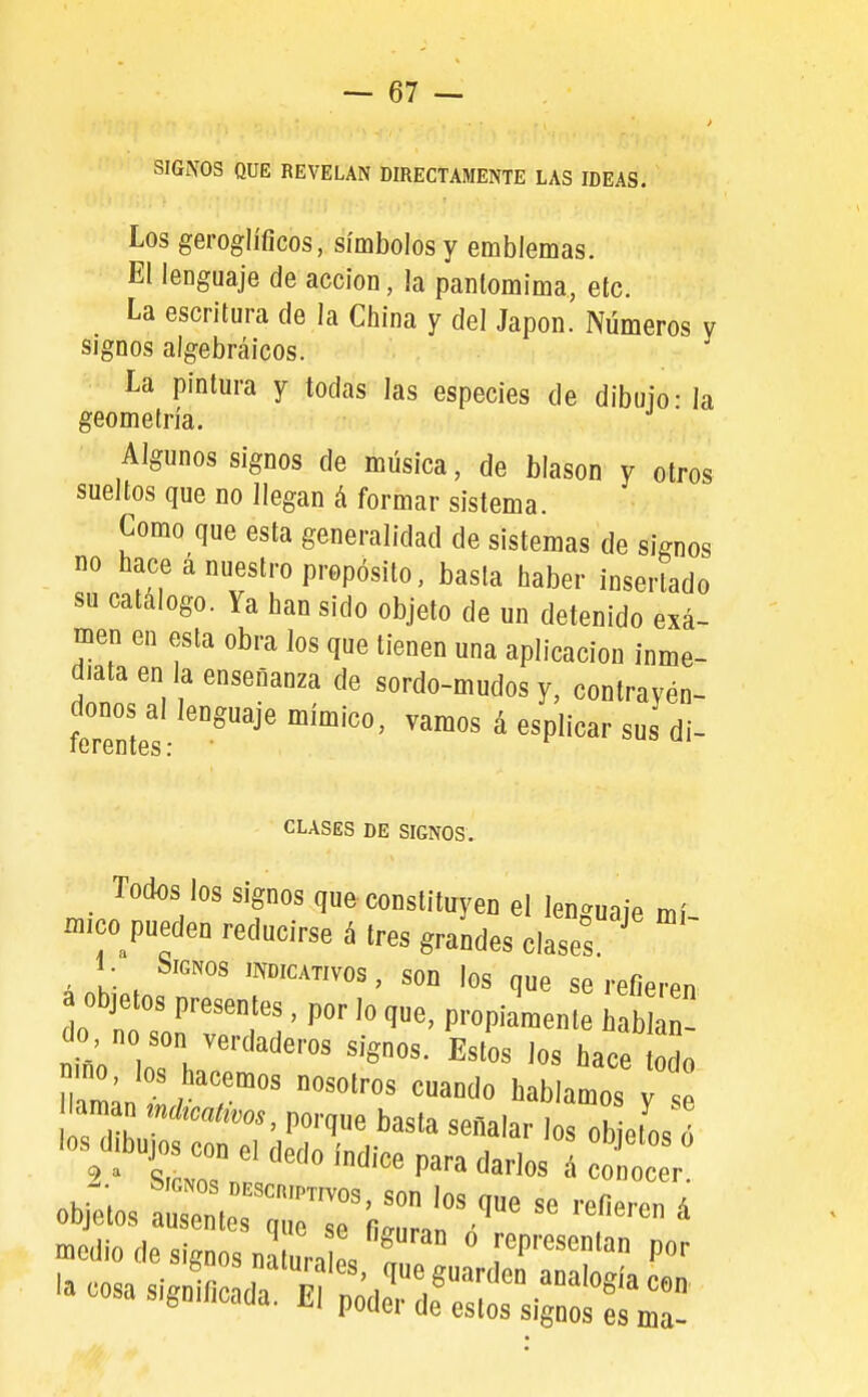 SIGNOS QUE REVELAN DIRECTAMENTE LAS IDEAS. Los geroglííicos, símbolos y emblemas. El lenguaje de acción, ¡a pantomima, etc. La escritura de la China y del Japón. Números v signos algebráicos. La pintura y todas las especies de dibujo - la geometría. Algunos signos de música, de blasón y otros sueltos que no llegan á formar sistema. Como que esta generalidad de sistemas de signos no hace á nuestro propósito, basta haber insertado su catalogo. Ya han sido objeto de un detenido exa- men en esta obra los que tienen una aplicación inme- diata en la enseñanza de sordo-mudos y, contrayén- donos al lenguaje mímico, vamos á esplicar sus di- CLASES DE SIGNOS. Todos los Signos que constituyen el len^^uaie mí -ico^pueden reducirse á tres grandes clases ' 1 • Signos indicativos , son los que se refieren a objetos presentes, por lo que, propiamente S n- obfelos aarñ,.?'™™''^ uujtjiub ausentes que sp fi/riiro« a medio de signos naturi os . ^presentan por