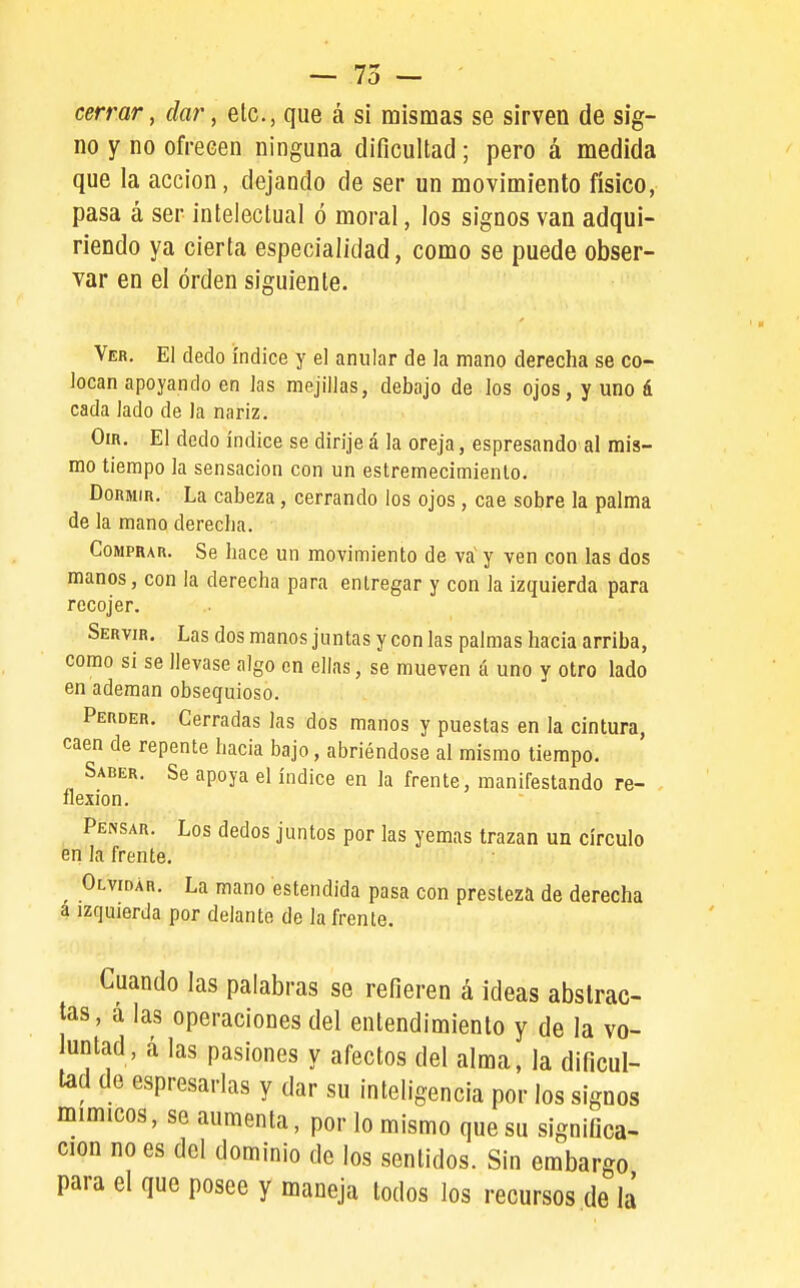 — 75 — ■ cerrar, dar, etc., que á si mismas se sirven de sig- no y no ofrecen ninguna dificultad; pero á medida que la acción, dejando de ser un movimiento físico, pasa á ser intelectual ó moral, los signos van adqui- riendo ya cierta especialidad, como se puede obser- var en el orden siguiente. Ver. El dedo índice y el anular de Ja mano derecha se co- locan apoyando en Jas mejillas, debajo de los ojos, y uno á cada lado de la nariz. Om. El dedo índice se dirije á la oreja, espresando al mis- mo tiempo Ja sensación con un estremecimiento. Dormir. La cabeza, cerrando los ojos, cae sobre la palma de la mano derecha. Comprar. Se hace un movimiento de va' y ven con las dos manos, con la derecha para entregar y con la izquierda para recojer. Servir. Las dos manos juntas y con las palmas hacia arriba, como si se llevase algo en ellas, se mueven á uno y otro lado en ademan obsequioso. Perder. Cerradas Jas dos manos y puestas en la cintura, caen de repente hacia bajo, abriéndose al mismo tiempo. Saber. Se apoya el índice en la frente, manifestando re- flexión. Pensar. Los dedos juntos por las yemas trazan un círculo en la frente. ^ Olvidar. La mano estendida pasa con presteza de derecha a izquierda por delante de Ja frente. Cuando las palabras se refieren á ideas abstrac- tas, a las operaciones del entendimiento y de la vo- luntad, á las pasiones y afectos del alma, la dificul- tad de espresarlas y dar su inteligencia por los signos mímicos, se aumenta, por lo mismo que su significa- ción no es del dominio de los sentidos. Sin embargo para el que posee y maneja todos los recursos de la