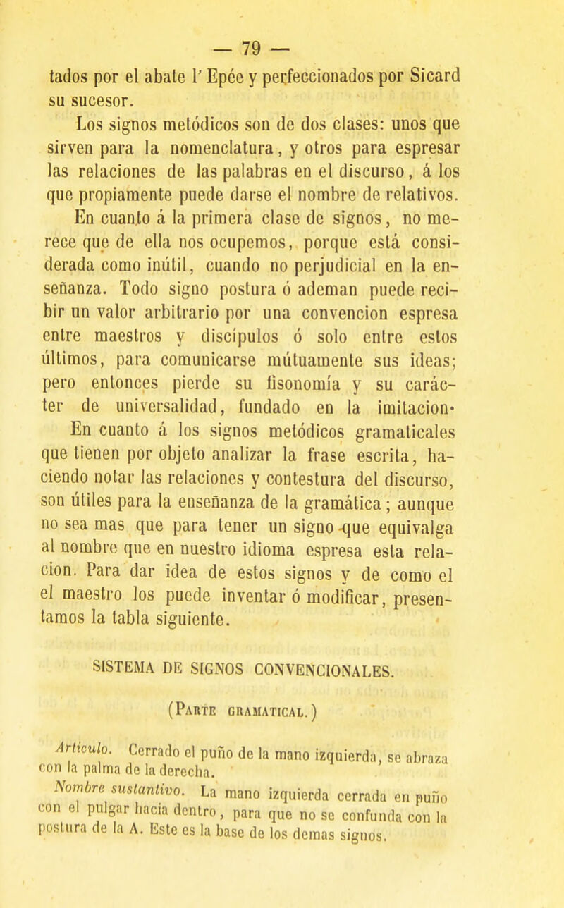 lados por el abate 1' Epée y perfeccionados por Sicard su sucesor. Los signos metódicos son de dos clases: unos que sirven para la nomenclatura, y otros para espresar las relaciones de las palabras en el discurso, á los que propiamente puede darse el nombre de relativos. En cuan.to á la primera clase de signos, no me- rece que de ella nos ocupemos, porque está consi- derada como inútil, cuando no perjudicial en la en- señanza. Todo signo postura ó ademan puede reci- bir un valor arbitrario por una convención espresa entre maestros y discípulos ó solo entre estos últimos, para comunicarse mutuamente sus ideas; pero entonces pierde su fisonomía y su carác- ter de universalidad, fundado en la imitación* En cuanto á los signos metódicos gramaticales que tienen por objeto analizar la frase escrita, ha- ciendo notar las relaciones y contestura del discurso, son útiles para la enseñanza de la gramática; aunque no sea mas que para tener un signo -que equivalga al nombre que en nuestro idioma espresa esta rela- ción. Para dar idea de estos signos y de como el el maestro los puede inventar ó modificar, presen- tamos la tabla siguiente. SISTEMA DE SIGNOS CONVENCIONALES. (Paute gramatical.) Articulo. Cerrado el puño de la mano izquierda, se abraza con la palma de la derecha. Nombre sustantivo. La mano izquierda cerrada en puño con el pulgar hacia dentro, para que no se confunda con la postura de la A. Este es la base de los demás signos.