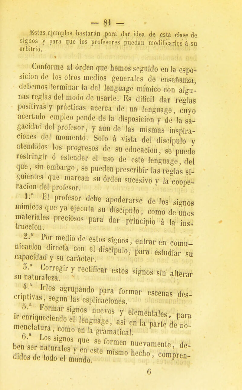 Estos ejemplos bastarán para dar idea de esta clase de signos y para que los profesores puedan modificarlos á su arbitrio. Conforme al orden que hemos seguido en la espo- sicion de los otros medios generales de enseñanza, debemos terminar la del lenguage mímico con algu- nas reglas del modo de usarle. Es difícil dar reglas positivas Y prácticas acerca de un lenguage, cuyo acertado empleo pende de la disposición y de'la sa- gacidad del profesor, y aun de las mismas inspira- ciones del momento. Solo á vista del discípulo y atendidos los progresos de su educación, se puede restringir ó estender el uso de este lenguage del que, sin embargo, se pueden prescribir las reglas si- guientes que marcan su orden sucesivo y la coooe- racion del profesor. ^ 1. ; El profesor debe apoderarse de los signos mímicos que ya ejecuta su discípulo, como de unos malemles preciosos para dar principio á la ins- 2. ^- Por medio de estos signos, entrar en comu- nicación directa con el discípulo, para estudiarsu capacidad y su carácter.  5.^ Corregir y rectificar estos signos sin alterar su naturaleza. dueiai 4-; Irlos agrupando para formar escenas des criptivas, según las esplicaciones. ^ 5.* Formar signos nuevos v élem^nt^inc ir enriqueciendo el lenguaje ¿ T'. P'' -enclatura,,comoenC^^^^^^^^^^^^ bensernlX^esTe ÍT^^^' ^idosde lodo el mielo '^'^^^ ' «ompren- 6