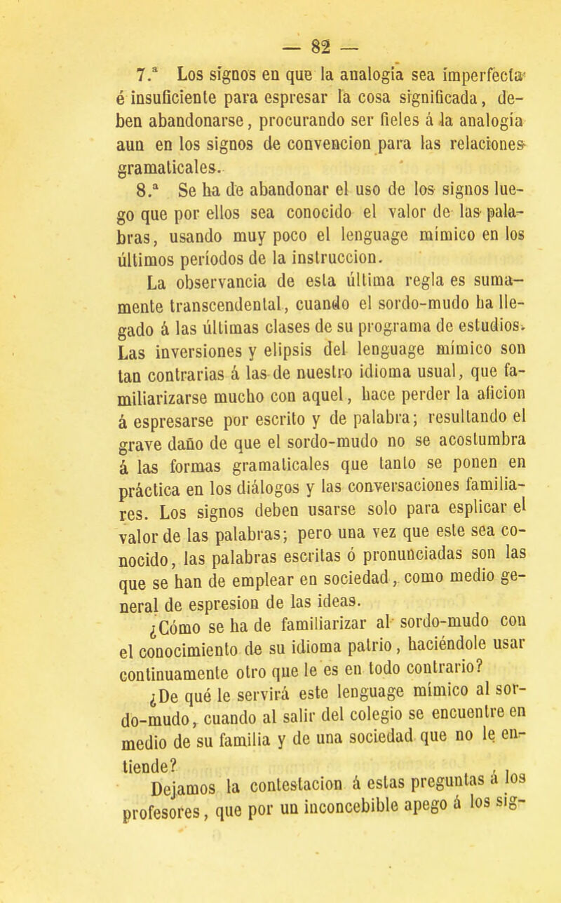 é insuficiente para espresar la cosa significada, de- ben abandonarse, procurando ser fieles á la analogía aun en los signos de convención para las relaciones^ gramaticales. 8. * Se ha de abandonar el uso de los signos lue- go que por ellos sea conocido el valor de las pala- bras, usando muy poco el lenguage mímico en los últimos períodos de la instrucción. La observancia de esta última regla es suma- mente transcendental , cuando el sordo-mudo ha lle- gado á las últimas clases de su programa de estudios. Las inversiones y elipsis del lenguage mímico son tan contrarias á las de nuestro idioma usual, que fa- miliarizarse mucho con aquel, hace perder la afición á espresarse por escrito y de palabra; resultando el grave daño de que el sordo-mudo no se acostumbra á las formas gramaticales que tanto se ponen en práctica en los diálogos y las conversaciones familia- res. Los signos deben usarse solo para esplicar el valor de las palabras; pero una vez que este sea co- nocido, las palabras escritas ó pronunciadas son las que se han de emplear en sociedad, como medio ge- neral de espresion de las ideas. ¿Cómo se ha de familiarizar al sordo-mudo con el conocimiento de su idioma patrio, haciéndole usar continuamente otro que le es en todo contrario? ¿De qué le servirá este lenguage mímico al sor- do-mudo, cuando al salir del colegio se encuentre en medio de su familia y de una sociedad que no le en- tiende? . , , „ Dejamos la contestación á estas preguntas á los profesores, que por un inconcebible apego á los sig-