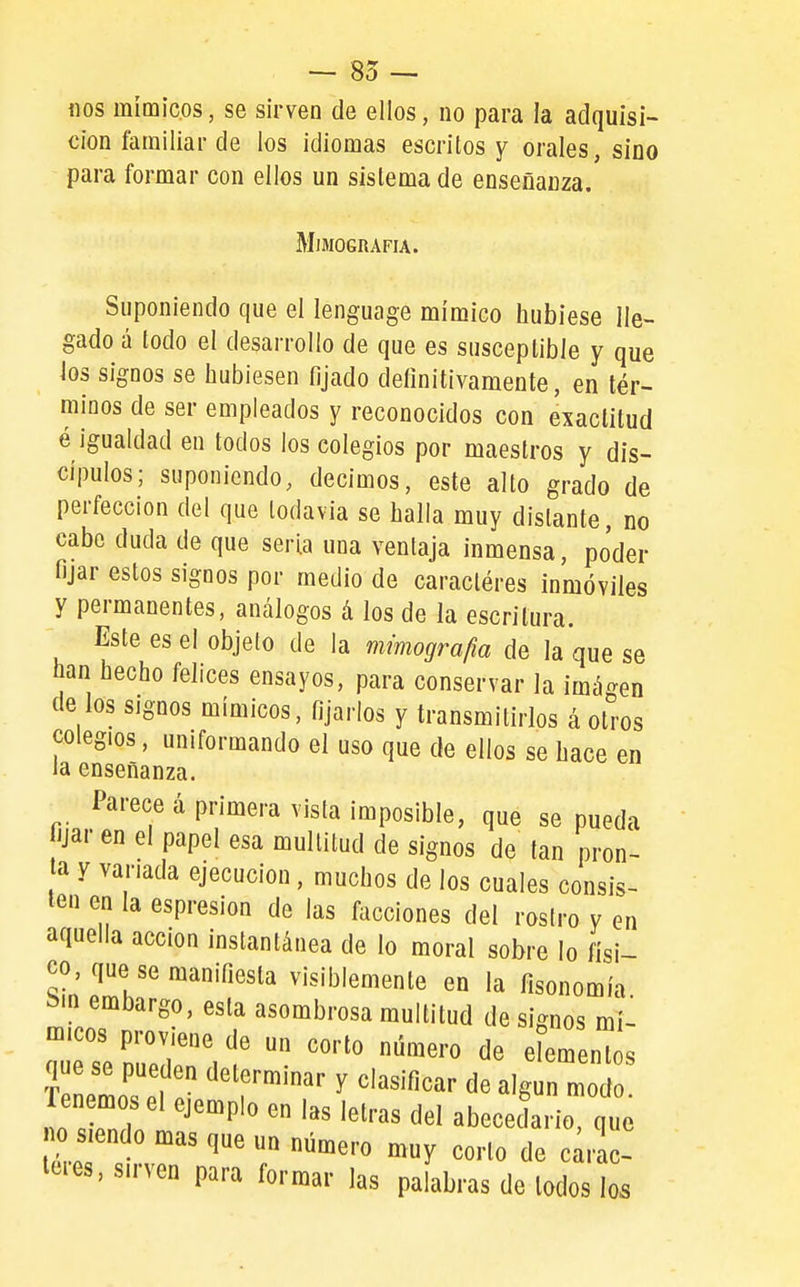 — 85 — nos mímicos, se sirven de ellos, no para la adquisi- ción familiar de los idiomas escritos y orales, sino para formar con ellos un sistema de enseñanza. MlMOGRAFIA. Suponiendo que el lenguage mímico hubiese lle- gado á todo el desarrollo de que es susceptible y que los signos se hubiesen fijado definitivamente, en tér- minos de ser empleados y reconocidos con exactitud é igualdad en todos los colegios por maestros y dís- cjpulos; suponiendo, decimos, este alto grado de perfección del que todavía se halla muy distante, no cabe duda de que serla una ventaja inmensa, poder fijar estos signos por medio de caractéres inmóviles y permanentes, análogos á los de la escritura. Este es el objeto de la mimografia de la que se han hecho felices ensayos, para conservar la imágen de los signos mímicos, fijarlos y transmitirlos á otros colegios, uniformando el uso que de ellos se hace en la enseñanza. Parece á primera vista imposible, que se pueda lijar en el papel esa multitud de signos de tan pron- a y vanada ejecución, muchos de los cuales consis- ten en la espresion de las facciones del rostro y en aquella acción instantánea de lo moral sobre lo físi- co, que se manifiesta visiblemente en la fisonomía i>in embargo, esta asombrosa multitud de signos mí- micos proviene de un corto número de elements que se pue en determinar y clasificar de algún mo Ten mosel ejemplo en las letras del abecedario, que s endo mas que un número muy corto de c^rac- leies, sirven para formar las palabras de lodos los