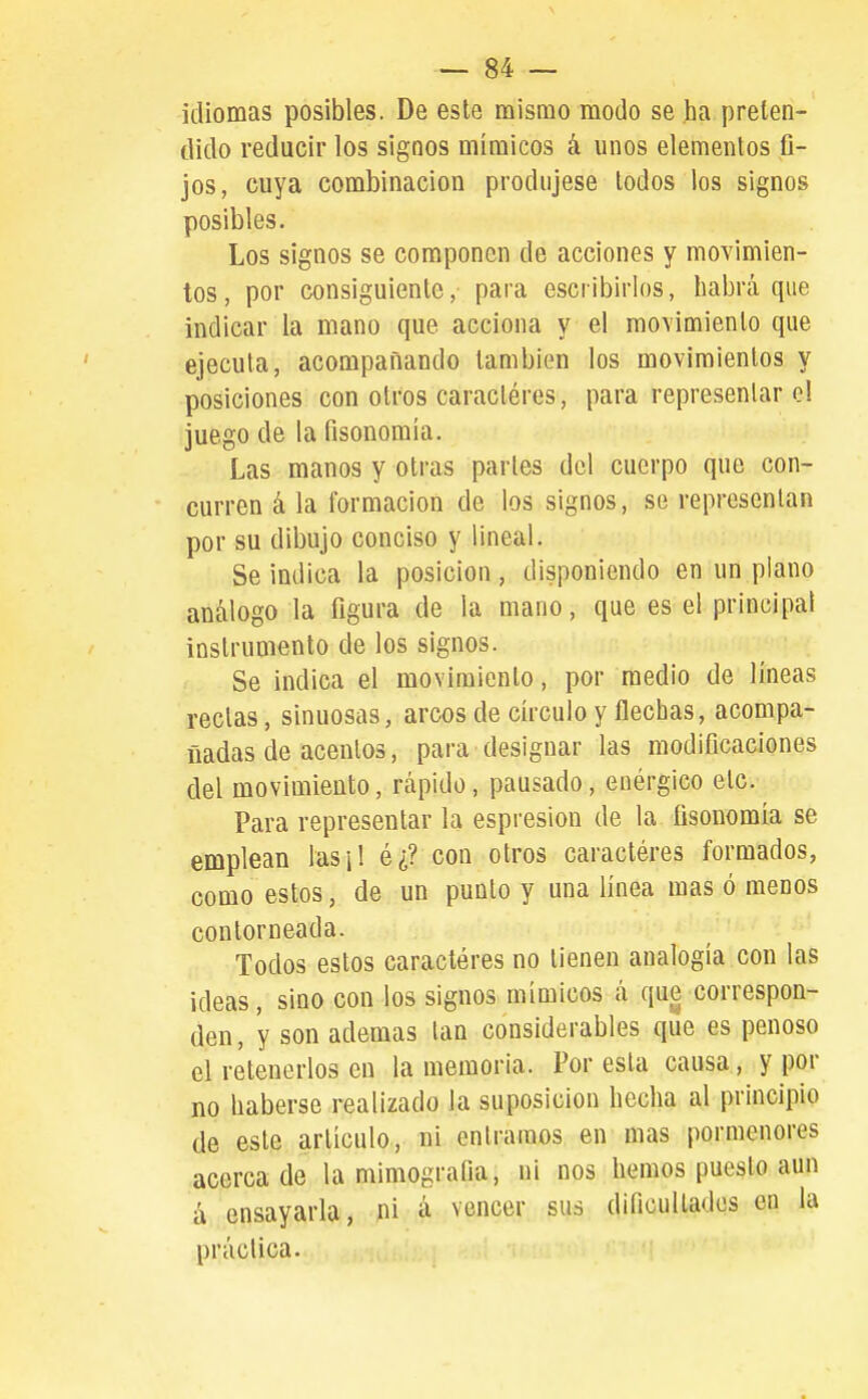 idiomas posibles. De este mismo modo se ha preten- dido reducir los signos mímicos á unos elementos G- jos, cuya combinación produjese todos los signos posibles. Los signos se componen de acciones y movimien- tos, por consiguiente, para escribirlos, habrá que indicar la mano que acciona y el movimiento que ejecuta, acompañando también los movimientos y posiciones con otros caractéres, para representar el juego de la fisonomía. Las manos y otras parles del cuerpo que con- curren á la formación de los signos, se representan por su dibujo conciso y lineal. Se indica la posición, disponiendo en un plano análogo la figura de la mano, que es el principal instrumento de los signos. Se indica el movimiento, por medio de líneas rectas, sinuosas, arcos de círculo y flechas, acompa- ñadas de acentos, para designar las modificaciones del movimiento, rápido, pausado, enérgico etc. Para representar la espresion de la fisonomía se emplean las¡l é¿? con otros caractéres formados, como estos, de un punto y una línea mas ó menos contorneada. Todos estos caracteres no tienen analogía con las ¡deas, sino con los signos mímicos á que correspon- den, y son ademas tan considerables que es penoso el retenerlos en la memoria. Foresta causa, y por no haberse realizado la suposición hecha al principio de este artículo, ni entramos en mas pormenores acercado la mimografia, ni nos hemos puesto aun á ensayarla, pi á vencer sus dificultades en la práctica.