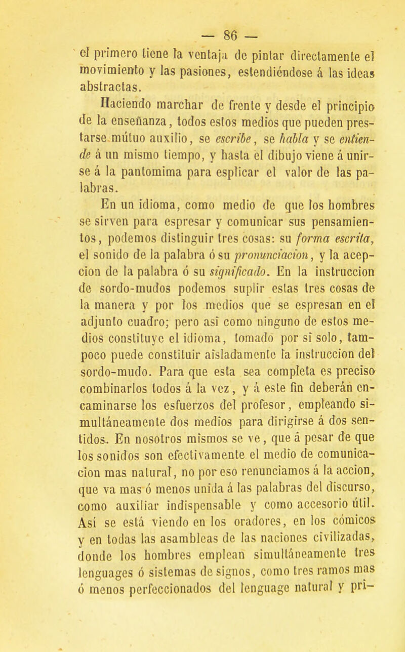~ el primero tiene la ventaja de pintar directamente e] movimiento y las pasiones, estendiéndose á las ideas abstractas. Haciendo marchar de frente y desde el principio de la enseñanza, todos estos medios que pueden pres- tarse, múluo auxilio, se escribe, se habla y se entien- de á un mismo tiempo, y hasta el dibujo viene á unir- se á la pantomima para esplicar el valor de las pa- labras. En un idioma, como medio de que los hombres se sirven para espresar y comunicar sus pensamien- tos, podemos distinguir tres cosas: su forma escrita, el sonido de la palabra ó su pronunciación, y la acep- ción de la palabra ó su significado. En la instrucción de sordo-mudos podemos suplir estas tres cosas de la manera y por los medios que se espresan en el adjunto cuadro; pero asi como ninguno de estos me- dios constituye el idioma, tomado por si solo, tam- poco puede constituir aisladamente la instrucción deí sordo-mudo. Para que esta sea completa es preciso combinarlos todos á la vez, y á este fin deberán en- caminarse los esfuerzos del profesor, empleando si- multáneamente dos medios para dirigirse á dos sen- tidos. En nosotros mismos se ve, que á pesar de que los sonidos son efectivamente el medio de comunica- ción mas natural, no poroso renunciamos á la acción, que va mas ó menos unida á las palabras del discurso, como auxiliar indispensable y como accesorio útil. Así se está viendo en los oradores, en los cómicos y en todas las asambleas de las naciones civilizadas, donde los hombres emplean simultáneamente tres lenguages ó sistemas de signos, como tres ramos mas ó menos perfeccionados del lenguage natural y pri-