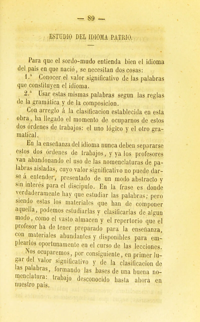 ESTUDIO DEL IDIOMA PATRIO. Para que el sordo-mudo entienda bien el idioma del pais en que nació, se necesitan dos cosas: Conocer el valor significativo de las palabras que constituyen el idioma. 2.^ Usar estas mismas palabras según las reglas de la gramática y de la composición. Con arreglo á la clasificación establecida en esta obra, ha llegado el momento de ocuparnos de estos dos órdenes de trabajos: el uno lógico y el otro gra- matical. En la enseñanza del idioma nunca deben separarse estos dos órdenes de trabajos, y ya los profesores van abandonando el uso de las nomenclaturas de pa- labras aisladas, cuyo valor significativo no puede dar- se a entender, presentado de un modo abstracto y sm mterés para el discípulo. En la frase es donde verdaderamente hay que estudiar las palabras; pero siendo estas los materiales que han de componer aquella, podemos estudiarlas y clasificarlas de algún modo, como el vasto almacén y el repertorio que el profesor ha de tener preparado para la enseñanza, con materiales abundantes y disponibles para em- plearlos oportunamente en el curso de las lecciones. : Nos ocuparemos, por consiguiente, en primer lu- gar del valor significativo y de la clasificación de las palabras, formando las bases de una buena no- menclatura: trabajo desconocido hasta ahora en nuestro país.