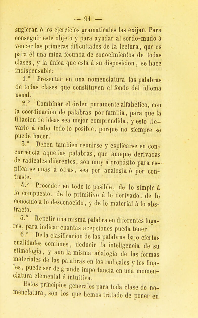 sugieran ó los ejercicios gramaticales las exijan. Para conseguir este objeto y para ayudar al sordo-mudo á vencer las primeras dilicultades de la lectura, que es para él una mina fecunda de conocimientos de todas clases, y la única que está á su disposición, se bace indispensable: 1. ° Presentar en una nomenclatura las palabras de todas clases que constituyen el fondo del idioma usual. 2.  Combinar el orden puramente alfabético, con la coordinación de palabras por familia, para que la filiación de ideas sea mejor comprendida, y esto lle- varlo á cabo todo lo posible, porque no siempre se puede bacer. 3. ° Deben también reunirse y esplicarse en con- currencia aquellas palabras, que aunque derivadas de radicales diferentes, son muy á propósito para es- plicarse unas á otras, sea por analogía ó por con- traste. 4. ° Proceder en todo lo posible, de lo simple á lo compuesto, de lo primitivo á lo derivado, de lo conocidoá lo desconocido, y de lo material á lo abs- tracto. 5.  Repetir una misma palabra en diferentes luga- res, para indicar cuantas acepciones pueda tener. 6. ° De la clasificación de las palabras bajo ciertas cualidades comunes, deducir la inteligencia de su etimología, y aun la misma aiíalogía de las formas materiales de las palabras en los radicales y los fina- les, puede ser de grande importancia en una momen- clatura elemental é intuitiva. Estos principios generales para toda clase de no- menclatura, son los que hemos tratado de poner en