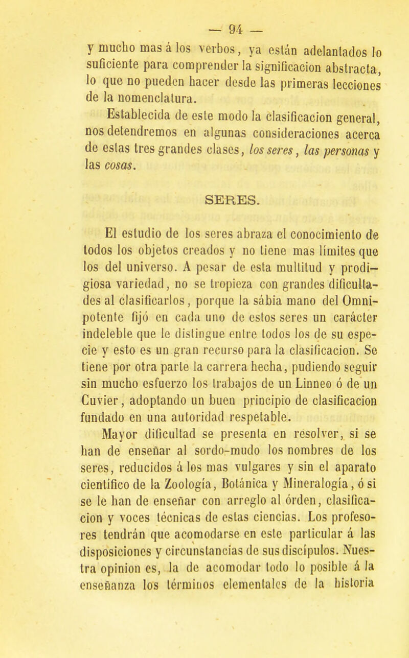 y mucho mas á los verbos, ya eslán adelantados }o suficiente para comprender la significación abstracta, lo que no pueden hacer desde las primeras lecciones de la nomenclatura. Establecida de este modo la clasificación general, nos detendremos en algunas consideraciones acerca de estas tres grandes clases, los seres, las personas y las cosas. SERES. El estudio de los seres abraza el conocimiento de todos los objetos creados y no tiene mas límites que los del universo. A pesar de esta multitud y prodi- giosa variedad, no se li opieza con grandes dificulta- des al clasificarlos, porque la sabia mano del Omni- potente fijó en cada uno de estos seres un carácter indeleble que le distingue entre todos los de su espe- cie y esto es un gran recurso para la clasificación. Se tiene por otra parte la carrera hecha, pudiendo seguir sin mucho esfuerzo los trabajos de un Linneo ó de un Cuvier, adoptando un buen principio de clasificación fundado en una autoridad respetable. Mayor dificultad se presenta en resolver, sí se han de enseñar al sordo-mudo los nombres de los seres, reducidos á los mas vulgares y sin el aparato científico de la Zoología, Botánica y Mineralogía, ó si se le han de enseñar con arreglo al orden, clasifica- ción y voces técnicas de estas ciencias. Los profeso- res tendrán que acomodarse en este particular á las disposiciones y circunstancias de sus discípulos. Nues- tra opinión es, la de acomodar todo lo posible á la enseñanza los términos elementales de la historia