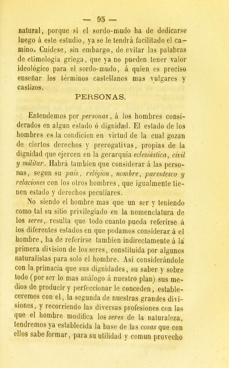 BaluraJ, porque sí el sordo-mudo ha de dedicarse luego á esle estudio, ya se le tendrá facilitado el ca- mino. Cuídese, sin embargo, de evitar las palabras de etimología griega, que ya no pueden tener valor ideológico para el sordo-mudo, á quien es preciso enseñar los términos castellanos mas vulgares y castizos. PERSONAS. Entendemos por personas, á los hombres consi- derados en algún estado ó dignidad. El estado de los hombres es la condición en virtud de la cual gozan de ciertos derechos y prerogativas, propias de la dignidad que ejercen en la gerarquía eclesiástica, civil y militar. Habrá también que considerar á las perso- nas, según su pais, religión, nombre, parentesco y relaciones con los otros hombres, que igualmente tie- nen estado y derechos peculiares. No siendo el hombre mas que un ser y teniendo como tal su sitio privilegiado en la nomenclatura de los sem,. resulta que todo cuanto pueda referirse á los diferentes estados en que podamos considerar á el hombre, ha de referirse también indirectamente á la pi-imera división de los seres, constituida por algunos naturalistas para solo el hombre. Asi considerándole con la primacía que sus dignidades, su saber y sobi;e todo (por ser lo mas análogo á nuestro plan) sus me- dios de producir y perfeccionar le conceden, estable- ceremos con el, la segunda de nuestras grandes divi- siones, y recorriendo las diversas profesiones con las que el hombre modifica los seres de la naturaleza, tendremos ya establecida la base de las cosas que con ellos sabe formar, para su utilidad y común provecho