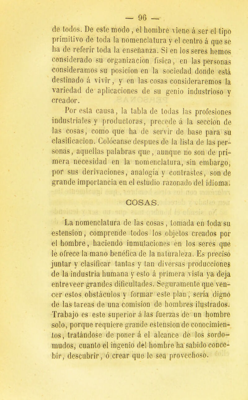 de todos. De este modo, el hombre viene á ser el tipo primitivo de toda la nomenclatura y el centro á que se ha de referir toda la enseñanza. Si en los seres hemos considerado su organización física, en las personas consideramos su posición en la sociedad donde está destinado á vivir, y en las cosas consideraremos la variedad de aplicaciones de su genio industrioso y creador. Por esta causa, la tabla de todas las profesiones industriales y productoras, precede á la sección de las cosas, como que ha de servir de base para su clasificación. Golócanse después de la lista de las per- sonas, aquellas palabras que, aunque no son de pri- mera necesidad en la nomenclatura, sin embargo, poi' sus derivaciones, analogía y contrastes, sonde grande importancia en el estudio razonado del idioma. COSAS. La nomenclatura de las cosas, tomada en toda su estension, comprende todos los objetos creados por el hombre, haciendo inmutaciones en los seres que le ofrece la mano benéfica de la naturaleza. Es preciso juntar y clasificar tantas y tan diversas producciones de la industria humana y esto á primera visla ya deja entreveer grandes dificultades. Seguramente que ven- cer estos obstáculos y formar este plan; sería digno de las tareas de una comisión de hombres ilustrados. Trabajo es este superior á las fuerzas de un hombre solo, porque requiere grande estension de conocimien- tos, tratándose de poner á el alcance de los sordo- mudos, cuanto el ingenio del hombre ha sabido conce- bir, descubrir, ó crear que le sea provechoso.