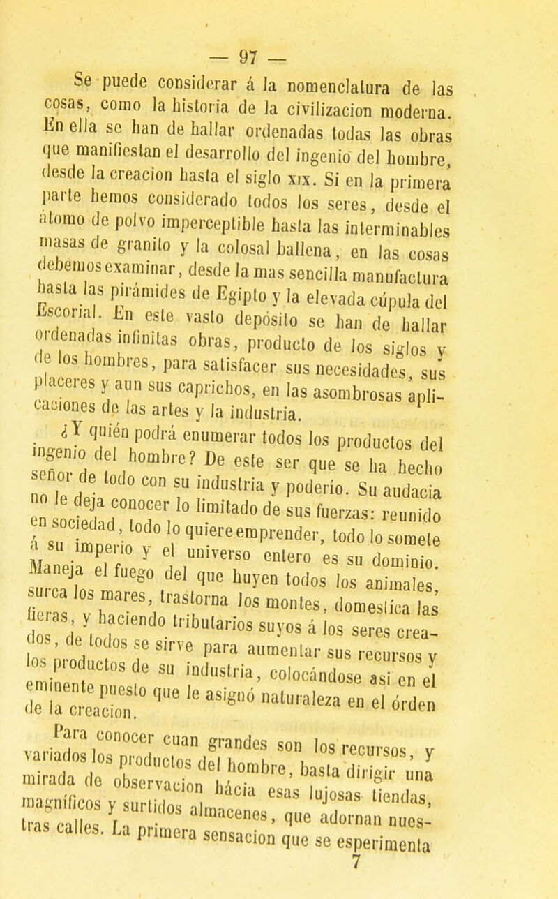 Se puede considerar á la nomenclatura de las cosas, como la historia de la civilizacioTi moderna. En ella se han de hallar ordenadas todas las obras que manifiestan el desarrollo del ingenio del hombre desde la creación hasla el siglo xix. Si en la primera parte hemos considerado todos los seres, desde el átomo de polvo imperceptible hasta las interminables masas de granito y la colosal ballena, en las cosas debemosexaminar,desdeIamas sencilla manufactura hasta las pirámides de Egipto y la elevada cúpula del Escoria . En este vasto depósito se han de hallar ordenadas infinitas obras, producto de los siglos v c e os hombres, para satisfacer sus necesidades, sus P aceres y aun sus caprichos, en las asombrosas apli- caciones de las artes y la industria. ^ ¿Y quién podrá enumerar todos los productos del no, d lodo con su mdnslria y podorio. Su audacia Ts 1» •  ^'^«P^n'lei-, lodo lo somete Maneja el fuego del que huyen lodos los animales surca los mares, Iraslorna los montes, dome ca as eras y haciendo tributarios suyos á ios se  a! rfos, de lodos se sirve para aumentar sus recursos v ospro uctosde su industria, colocándose as „ «I -;:p-o que le asi,, naturales en Para conocer cuan grandes son los recursos v magníficos y lo a lris%nllp. '«enes, que adornan nues- P™»^^ «^sacion que se esperimenla 7