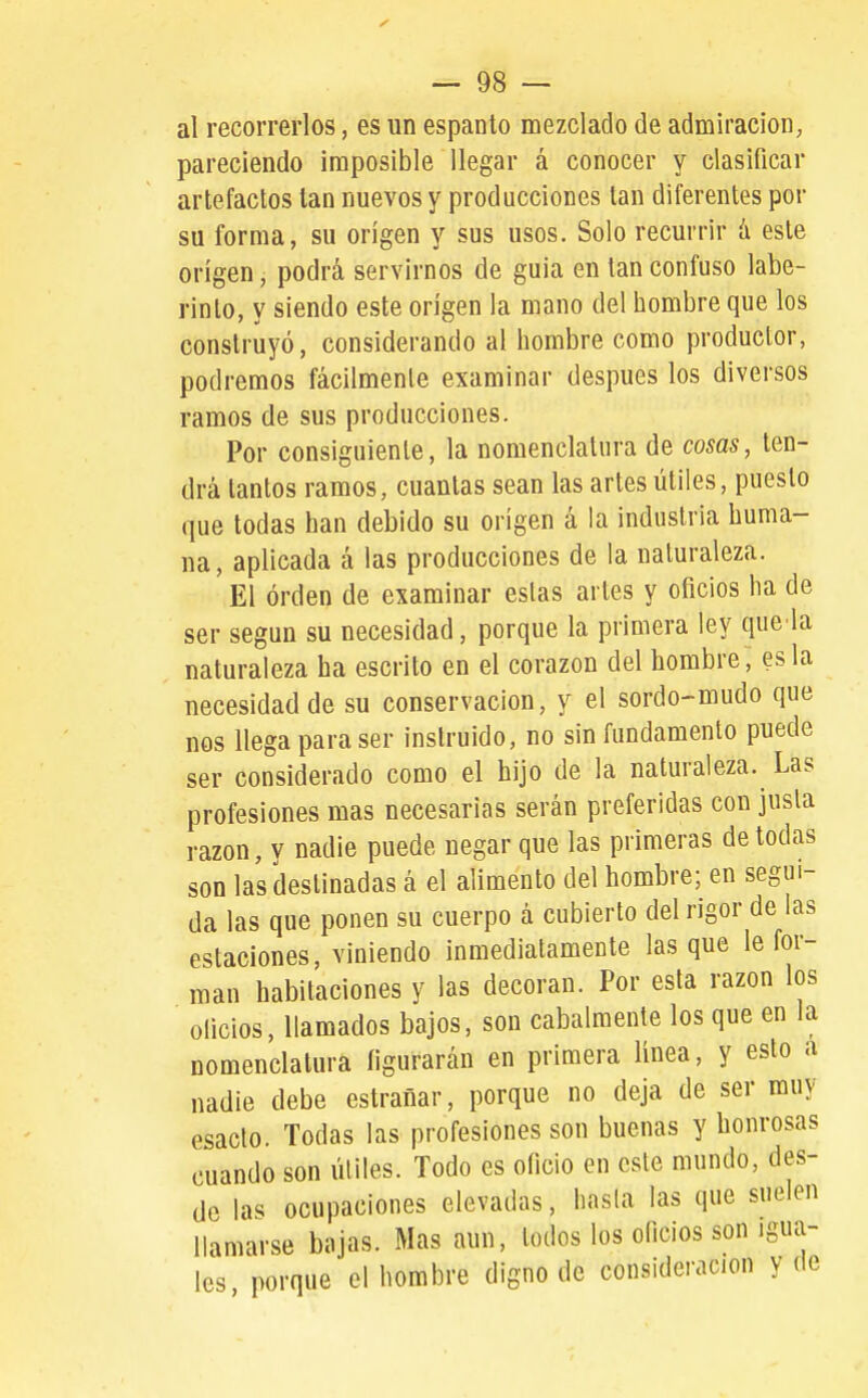 al recorrerlos, es un espanto mezclado de admiración^ pareciendo imposible llegar á conocer y clasificar artefactos tan nuevos y producciones tan diferentes por su forma, su origen y sus usos. Solo recurrir á este origen, podrá servirnos de guia en tan confuso labe- rinto, y siendo este origen la mano del hombre que los construyó, considerando al hombre como productor, podremos fácilmente examinar después los diversos ramos de sus producciones. Por consiguiente, la nomenclatura de cosas, ten- drá tantos ramos, cuantas sean las artes útiles, puesto que todas han debido su origen á la industria huma- na, aplicada á las producciones de la naturaleza. El orden de examinar estas artes y oficios ha de ser según su necesidad, porque la primera ley que la naturaleza ha escrito en el corazón del hombre, es la necesidad de su conservación, y el sordo-mudo que nos llega para ser instruido, no sin fundamento puede ser considerado como el hijo de la naturaleza. Las profesiones mas necesarias serán preferidas con justa razón, y nadie puede negar que las primeras de todas son las destinadas á el alimento del hombre; en segui- da las que ponen su cuerpo á cubierto del rigor de las estaciones, viniendo inmediatamente lasque le for- man habitaciones y las decoran. Por esta razón los oficios, llamados bajos, son cabalmente los que en la nomenclatura figurarán en primera línea, y esto nadie debe estrañar, porque no deja de ser muy esacto. Todas las profesiones son buenas y honrosas cuando son útiles. Todo es oficio en este mundo, des- de ocupaciones elevadas, hasta las que suelen llamarse bajas. Mas aun, todos los oficios son igua- les porque el hombre digno de consideración y de