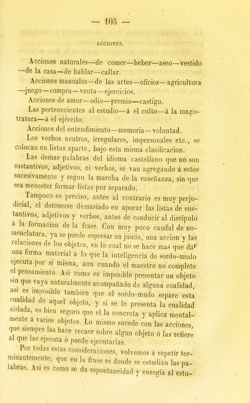 — 10o — ACCIONES. Acciones naturales—de comer—beber—aseo—vestido —de la casa—de hablar—callar. Acciones manuales—de las artes—oficios—agricultura —juego—compra—venta—ejercicios. Acciones de amor—odio—premio—castigo. Las pertenecientes al estudio—á el culto—á la magis- tratura—á el ejército. Acciones del entendimiento—memoria—voluntad. Los verbos neutros, irregulares, impersonales etc., se colocan en listas aparte, bajo esta misma clasificación. Las demás palabras del idioma castellano que no son sustantivos, adjetivos, ni verbos, se van agregando á estos sucesivamente y según la marcha de la enseñanza, sin que sea menester formar listas por separado. _ Tampoco es preciso, antes al contrario es muy perju- dicial, el detenerse demasiado en apurar las listas de sus- tantivos, adjetivos y verbos, antes de conducir al discípulo a la formación de la frase. Con muy poco caudal de no- menclatura, ya se puede espresar un juicio, una acción y las relaciones de los objetos, en lo cual no se hace mas que da» >ina forma material á lo que la inteligencia de sordo-mudo ejecuta por si misma, aun cuando el maestro no complete el pensamiento. Asi como es imposible presentar un objeto Mn que vaya naturalmente acompañado de alguna cualidad as. es imposible también que el sordo-mudo separe esta cualidad de aquel objeto, y si se le presenta la cualidad aislada, es bien seguro que el la concreta y aplica mental- mente a vanos objetos. Lo mismo sucede con las acciones, que siempre las hace recaer sobre algún objeto ó las refier al que las ejecuta ó puede ejecutarlas. Por todas estas consideraciones, volvemos á repetir ter- m.nantemente, que en la frase es donde se estudian las pa- labras. Asi es como se da espontaneidad y energía al es u- I