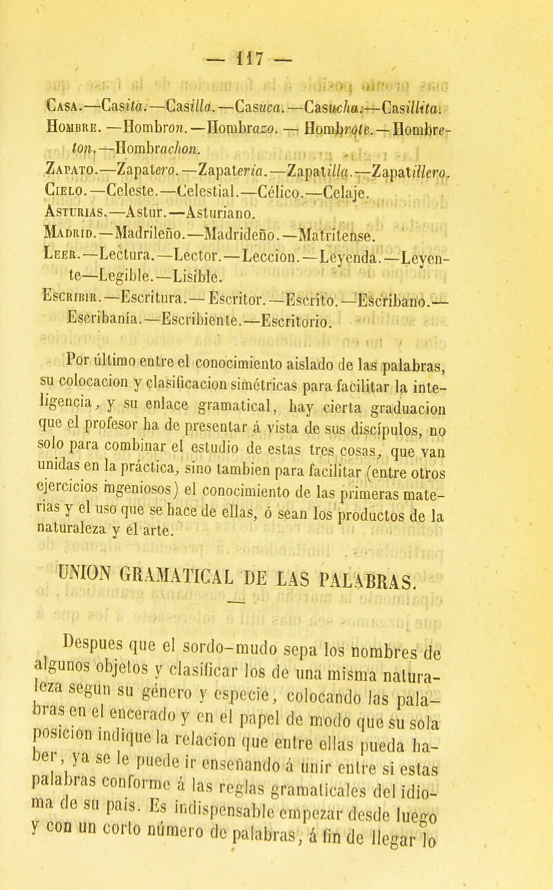 Casa.—Casiía.—Casi7/a.—Casííca.—CasiM;/íffl.i-i^Casí7/fía; Hombre. —Eomhron.—Romhrazio. —. flpm^r¡^íi5.—-Hombre- : ton.^Eomhrachon. V , Zapato.—Zapatero.—Zapatena.—ZapaU7/(í.—Zapat27/e?'(). Cielo.—Celeste.—Celestial.—Célico.—Celaje. Asturias.—Astur.—Asturiano. Madrid.—Madrileño. —Madrideño. —Ma'tnteñse. Leer.—Lectura.—Lector.—Lección.—Leyenda.—Leyen- te—Legible.—Lisible. ••'i'--/.( &í:i Hh otífí-jci i.. Escribir.—Escritura.—Escritor.—Escrito.—Escribano.— Escribanía. —Escribiente. —Escritorio. Por último entre el conocimiento aislado de las palabras, su colocación y clasiGcacion simétricas para facilitar la inte- ligencia, y su enlace gramatical, hay cierta graduación que el profesor ha de presentar á vista de sus discípulos, no solo para combinar el estudio de estas tres cosas, que van unidas en la práctica, sino también para facilitar (entre otros ejercicios ingeniosos) el conocimiento de las primeras mate- rias y el uso que se hace de ellas, ó sean los productos de la naturaleza y el arte. . ir:,'; UNION GRAMATICAL DE LAS PALABRAS. Después que el sorclo-mudo sepa los nombres de algunos objetos y clasificar ios de una misma natura- leza según su género y especie, colocando las pala- bras en el encerado y en el papel de modo que su sola posición mdique la relación que entre ellas pueda ba- oei, ya se le puede ir enseñando á unir entre si estas palabras conforme á las reglas gramaticales del idio- ma de su pais. Es indispensable empezar desde luego y con un corlo número de palabras, á fin de llegar Jo
