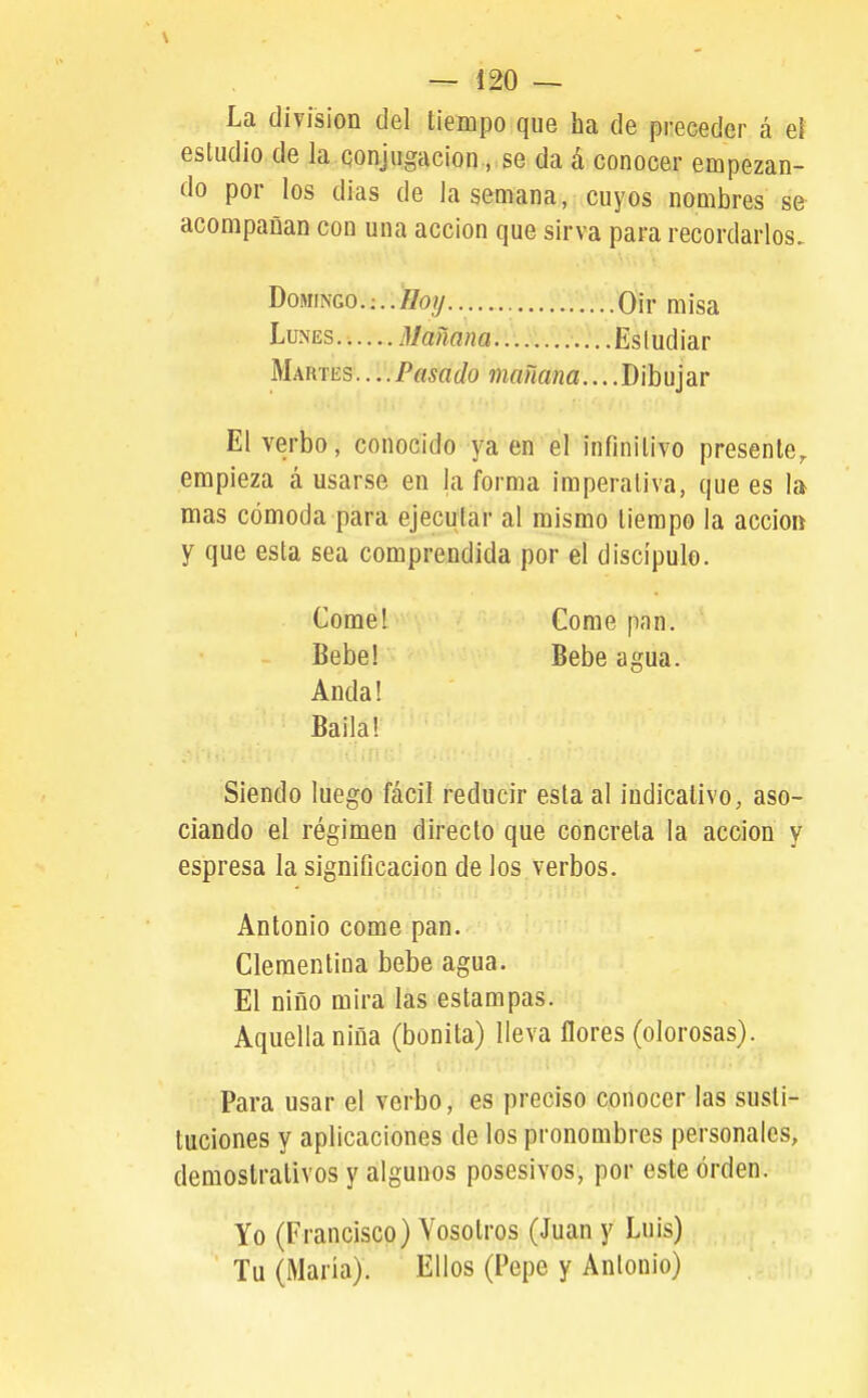 La división del tiempo que ha de preceder á el estudio de la conjugación., se da á conocer empezan- do por los dias de la semana, cuyos nombres se acompañan con una acción que sirva para recordarlos. El verbo, conocido ya en el infinitivo presente^ empieza á usarse en la forma imperativa, que es la mas cómoda para ejecutar al mismo tiempo la accio» y que esta sea comprendida por el discípulo. Siendo luego fácil reducir esta al indicativo, aso- ciando el régimen directo que concreta la acción y espresa la significación de los verbos. Antonio come pan. Clementina bebe agua. El niño mira las estampas. Aquella niña (bonita) lleva flores (olorosas). Para usar el verbo, es preciso conocer las susti- tuciones y aplicaciones de los pronombres personales, demostrativos y algunos posesivos, por este orden. Yo (Francisco) Vosotros (Juan y Luis) Tu (María). Ellos (Pepe y Antonio) Domingo. Qir misa Lunes. •..... Mañana Estudiar Martes....Pasado mañana....Dibujar Come! Bebe! Anda! Baila! Come pnn. Bebe agua.