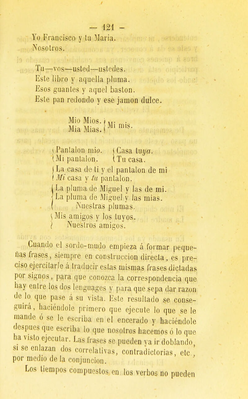 Yo Francisco y Ui Maria. iXosolros. Tu—vos—usted—ustedes. Este libro y aquella pluma. Esos guantes y aquel bastón. Este pan redondo y ese jamón dulce. Mío Míos. I «r • MiaMias.r^^'^'^- \ Pantalón raio. i Casa tuya. lMi pantalón. (Tu casa. I La casa de ti y el pantalón de mí M/í casa y iu pantalón. U pluma de Miguel y las de mi. La pluma de Miguel y las mías, rs'uestras plumas. \Mis amigos y los tuyos. I Nuestros amigos. Cuando el sordo-mudo empieza á formar peque- ñas frases, siempre en construcción directa, es pre- ciso ejercitarle á traducir estas mismas frases dictadas por signos, para que conozca la correspondencia que hay entre los dos lenguages y para que sepa dar razón de lo que pase á su vista. Este resultado se conse- guirá, haciéndole primero que ejecute lo que se le raande ó se le escriba en el encerado y haciéndole después que escriba lo que nosotros hacemos ó lo que ha visto ejecutar. Las frases se pueden ya ir doblando siseenazan dos correlativas, contradictorias, etc. por medio de la conjunción. Los tiempos compuestos, en los verbos no pueden