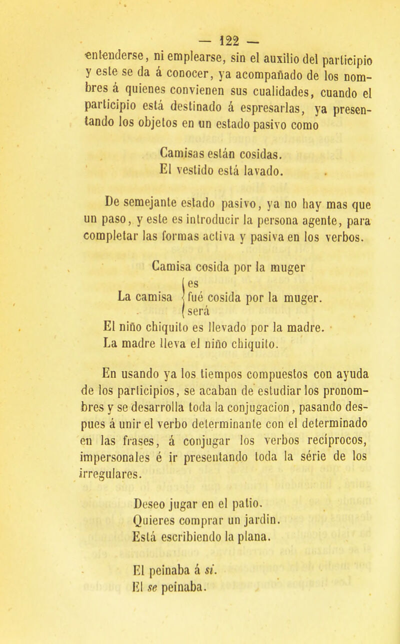 «nlenderse, ni emplearse, sin el auxilio del parlicipio y este se da á conocer, ya acompañado de los nom- bres á quienes convienen sus cualidades, cuando el participio está destinado á espresarlas, ya presen- tando los objetos en un estado pasivo como Camisas están cosidas. El vestido está lavado. De semejante estado pasivo, ya no hay mas que un paso, y este es introducir la persona agente, para completar las formas activa y pasiva en los verbos. Camisa cosida por la muger es La camisa j fué cosida por la muger. será El niño chiquito es llevado por la madre. La madre lleva el niño chiquito. En usando ya los tiempos compuestos con ayuda de los participios, se acaban de estudiar los pronom- bres y se desarrolla toda la conjugación, pasando des- pués á unir el verbo determinante con el determinado en las frases, á conjugar los verbos recíprocos, impersonales é ir presentando toda la série de los irregulares. Deseo jugar en el patio. Quieres comprar un jardín. Está escribiendo la plana. El peinaba á si. El se peinaba.