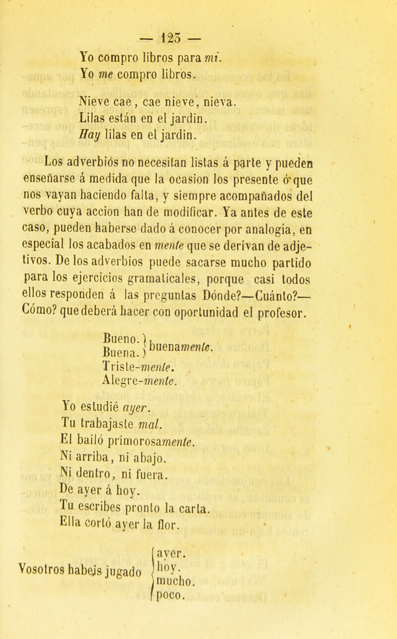Yo compro libros para mi. Yo me compro libros. Nieve cae, cae nieve, nieva. Lilas están en el jardín. ffay lilas en el jardin. Los adverbios no necesitan listas á parte y pueden enseñarse á medida que la ocasión los presente ó'que nos vayan haciendo falta, y siempre acompañados del verbo cuya acción han de modificar. Ya antes de este caso, pueden haberse dado á conocer por analogía, en especial los acabados en mente que se derivan de adje- tivos. De los adverbios puede sacarse mucho partido para los ejercicios gramaticales, porque casi todos ellos responden á las preguntas Dónde?—Cuánto?— Cómo? que deberá hacer con oportunidad el profesor. Bueno.). Buena. Tvisle-meníe. Alegre-meníe. Yo estudié ayer. Tu trabajaste mal. El bailó primorosamenfó. Ni arriba, ni abajo. Ni dentro, ni fuera. De ayer á hoy. Tu escribes pronto la carta. Ella corló ayer la flor. Íayer. hoy. mucho, poco.