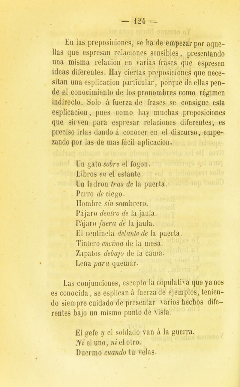 En las prejDosiclones, se ha de empezar por aque- llas que espresan relaciones sensibles, presentando una misma relación en varias frases que espresen ideas diferentes. Hay ciertas preposiciones que nece- , sitan una esplicacion particular, porque de ellas pen- de el conocimiento de ios pronombres como régimen indirecto. Solo á fuerza de frases se consigue esta esplicacion, pues como hay muchas preposiciones que sirven para espresar relaciones diferentes, es preciso irlas dando á conocer en el discurso, empe- zando por las de mas fácil aplicación. ün gato sobre el fogón. Libros en el estante. Ün ladrón Iras de la puerta. Perro de ciego. Hombre sin sombrero. Pájaro deníro de la jaula. Pájaro fuera de la jaula. El centinela delante de la puerta. Tintero encima de la mesa. Zapatos debajo de la cama. Leña para quemar. Las conjunciones, escepto la copulativa que ya nos es conocida, se esplican á fuerza de ejemplos, tenien- do siempre cuidado de presentar varios hechos dife- rentes bajo un mismo punto de vista. El gefe y el soldado van á la guerra. IVí el uno, íw'elotro. Duermo cuando tu velas.