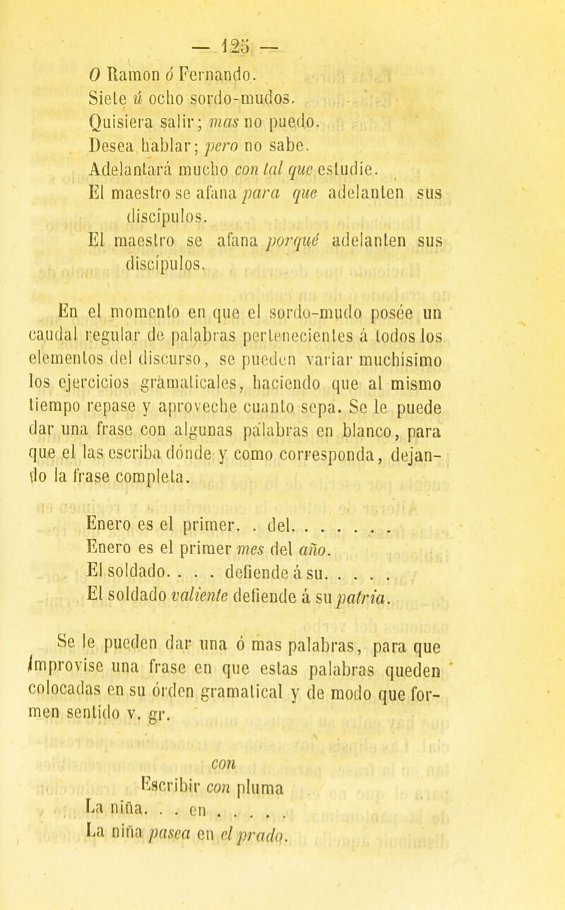 o Ramón ó Fernando. Siele ú ocho sordo-mudos. Quisiera salir; mas i\o puedo. Desea hablar; pero no sabe. Adelantará mucho con lal que estudie. El maestro se afana que adelanten sus discípulos. El maestro se afana porqué adelanten sus discípulos. En el momento en que el sordo-mudo posée un caudal regular de palabras pertenecientes á todos los elementos del discurso, se pueden variar muchísimo los ejercicios gramaticales, haciendo que al mismo tiempo repase y aproveche cuanto sepa. Se le puede dar una frase con algunas palabras en blanco, para que el las escriba dónde y como corresponda, dejan- do la frase completa. Enero es el primer. . del Enero es el primer mes del año. El soldado. . . . defiende á su El soldado valiente defiende á su patria. Se le pueden dar una ó mas palabras, para que improvise una frase en que estas palabras queden * colocadas en su orden gramatical y de modo que for- men sentido v. gr. con Escribir con pluma Li niña. . . on La nina pasea en el prado.