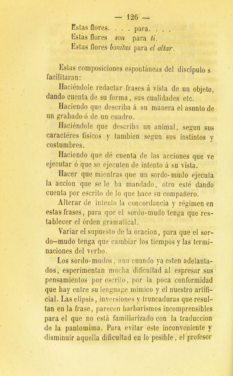 Estas flores. . . . para. ... listas flores son para ti. Estas flores bonitas para el altar. Estas composiciones espontáneas del discípulo s facilitaran: Haciéndole redactar frases á vista de un objeto, dando cuenta de su forma, sus cualidades etc. Haciendo que describa á su manera el asunto de un grabado ó de un cuadro. Haciéndole que describa un animal, según sus caracteres físicos y también según sus instintos y costumbres. Haciendo que dé cnenla de las acciones que ve ejecutar ó que se ejecuten de intento á su vista. Hacer que mientras que un sordo-mudo ejecuta la acción que se le lia mandado, otro esté dando cuenta por escrito de lo que hace su compañero. ' Alterar de intento la concordancia y régimen en estas frases, para que el sordo-mudo tenga que res- tablecer el orden gramatical. Variar el supuesto de la oración, para que el sor- do-mudo tenga que cambiar ios tiempos y las termi- naciones del verbo. Los sordo-mudos, aun cuando ya estén adelanta- dos, esperimentan mucha diílcultad al espresar sus pensamientos por escrito, por la poca conformidad que hay entre su lenguage mímico y el nuestro artifi- cial. Las elipsis, invcisiones y truncaduras que resul- tan en la frase, parecen barbarismos incomprensibles para el que no está familiarizado con la traducción de la pantomima. Para evitar este inconveniente y disminuir aquella dificultad en lo posible, el profesor