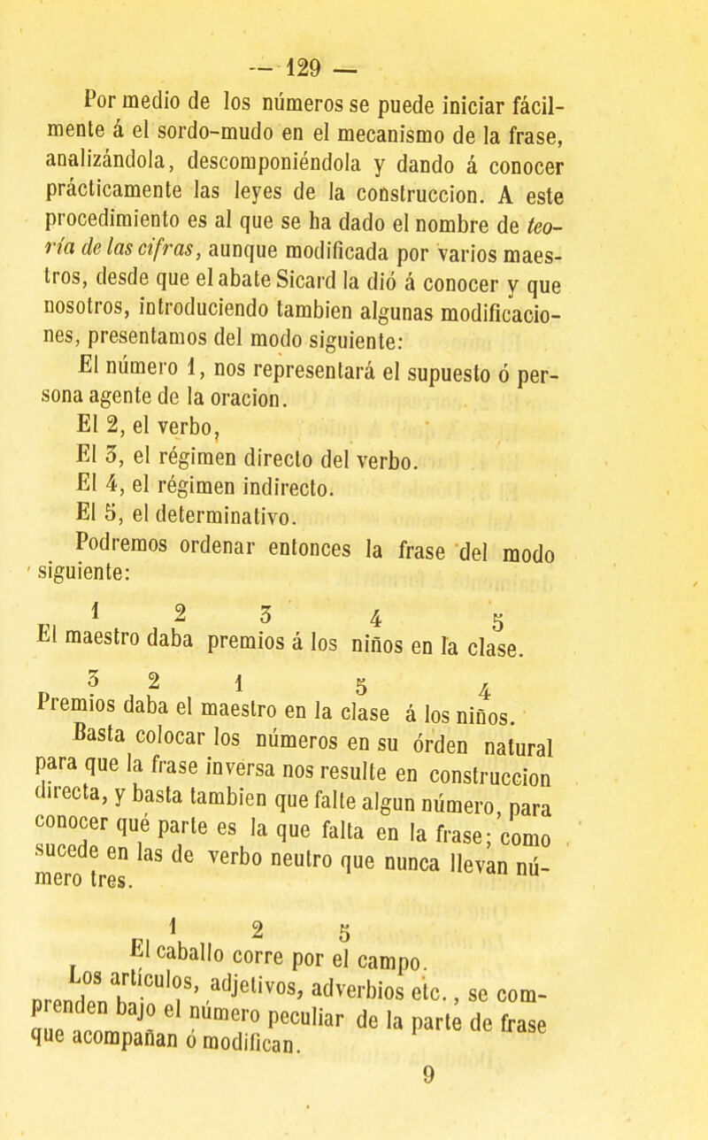 Por medio de los números se puede iniciar fácil- mente á el sordo-mudo en el mecanismo de la frase, analizándola, descomponiéndola y dando á conocer prácticamente las leyes de la construcción. A este procedimiento es al que se ha dado el nombre de teo- ría de las cifras, aunque modificada por varios maes- tros, desde que el abate Sicard la dió á conocer y que nosotros, introduciendo también algunas modificacio- nes, presentamos del modo siguiente: El número i, nos representará el supuesto ó per- sona agente de la oración. El 2, el verbo, El 3, el régimen directo del verbo. El 4, el régimen indirecto. El 5, el determinativo. Podremos ordenar entonces la frase del modo ' siguiente: 1 2 3 4 5 El maestro daba premios á los niños en la clase. 3 2 1 5 4 Premios daba el maestro en la clase á los niños. Basta colocar los números en su orden natural para que la frase inversa nos resulte en construcción directa, y basta también que falte algún número para conocer qué parle es la que falta en la frase; como , sucede en las de verbo neutro que nunca llevan nú- mero tres. 17 ^ 2 5 El caballo corre por el campo nrpnHo?h'-''f' ^^^^^''^ ^^^«''bíos etc., sc Com- prenden bajo el número peculiar de la part^ de frase que acompañan ó modifican. 9