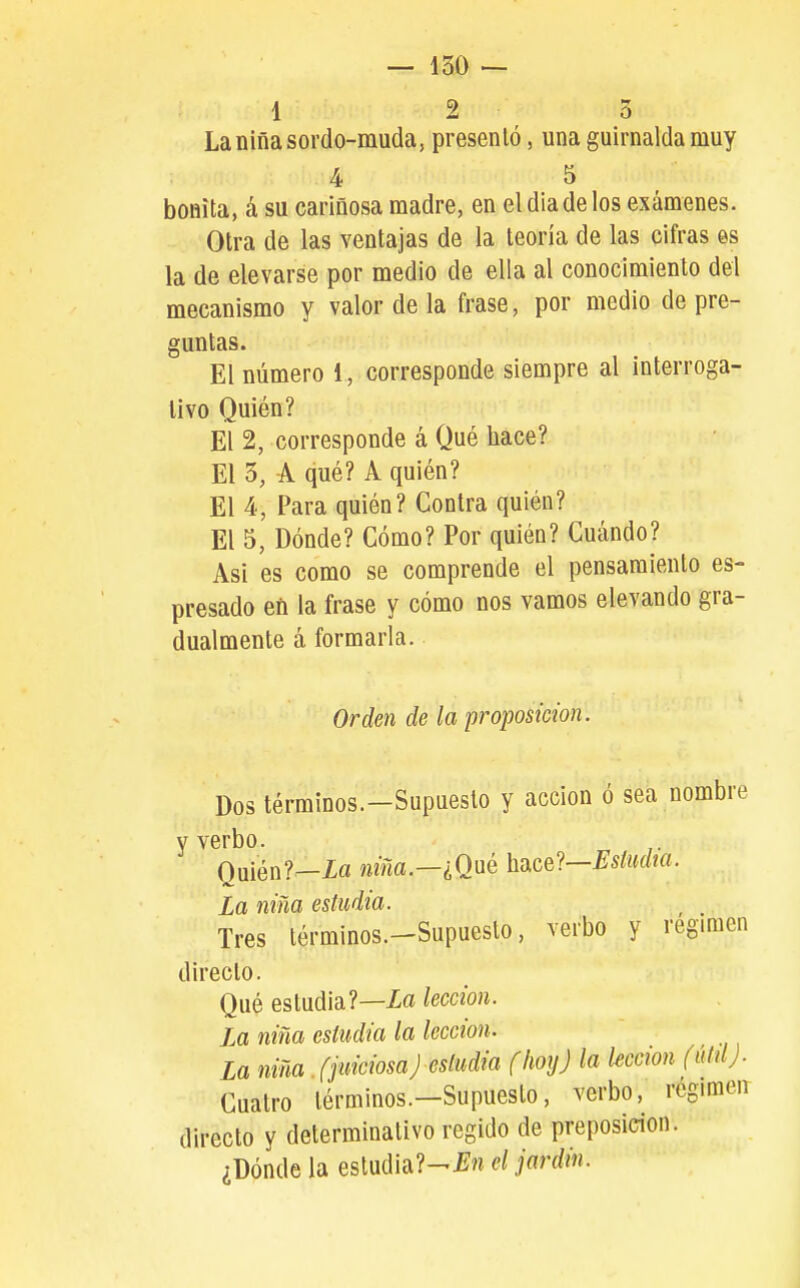 — 150 — 1 2 3 Laniñasordo-muda, présenlo, una guirnalda muy 4 5 bonita, á su cariñosa madre, en eldiadelos exámenes. Otra de las ventajas de la teoría de las cifras es la de elevarse por medio de ella al conocimiento del mecanismo y valor de la frase, por medio de pre- guntas. El número 1, corresponde siempre al interroga- tivo Quién? El 2, corresponde á Qué hace? El 3, A qué? A quién? El 4, Para quién? Contra quién? El 5, Dónde? Cómo? Por quién? Cuándo? Asi es como se comprende el pensamiento es- presado en la frase y cómo nos vamos elevando gra- dualmente á formarla. Orden de la proposición. Dos términos.-Supueslo y acción ó sea nombre y verbo. Quién?—Xa ^«ma.—¿Qué hace?—J^stoí/m. La niña estudia. ^ , Tres términos.-Supuesto, verbo y régimen directo. Qué estudia?—Xa lección. la niña estudia la lección. La niña (juiciosaJ estudia (hoy) la lección (úidj. Cuatro términos.—Supuesto, verbo, régimeir directo y determinativo regido de preposición. ¿Dónde la eslud¡a?-í'n el jardín.