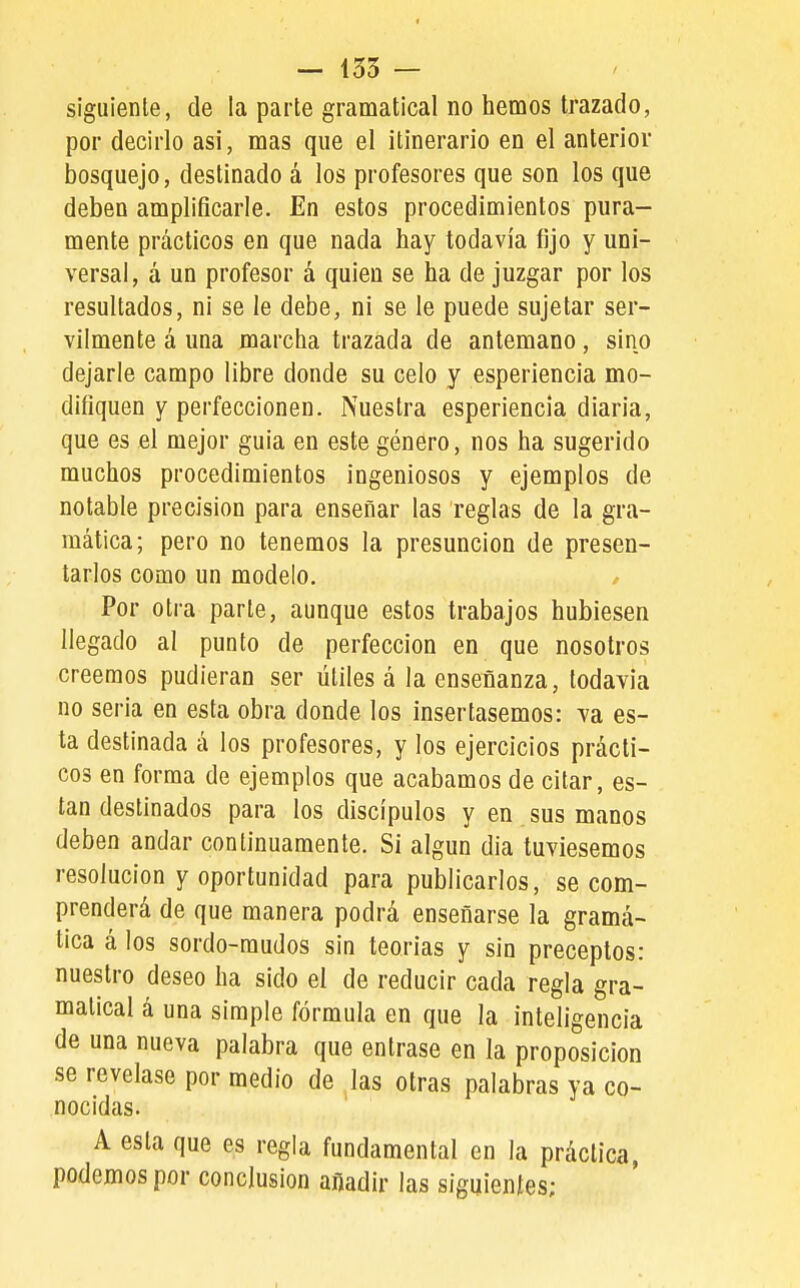 siguiente, de la parte gramatical no hemos trazado, por decirlo asi, mas que el itinerario en el anterior bosquejo, destinado á los profesores que son los que deben amplificarle. En estos procedimientos pura- mente prácticos en que nada hay todavía fijo y uni- versal, á un profesor á quien se ha de juzgar por los resultados, ni se le debe, ni se le puede sujetar ser- vilmente á una marcha trazada de antemano, sino dejarle campo libre donde su celo y esperiencia mo- difiquen y perfeccionen. Nuestra esperiencia diaria, que es el mejor guia en este género, nos ha sugerido muchos procedimientos ingeniosos y ejemplos de notable precisión para enseñar las reglas de la gra- mática; pero no tenemos la presunción de presen- tarlos como un modelo. / Por otra parle, aunque estos trabajos hubiesen llegado al punto de perfección en que nosotros creemos pudieran ser útiles á la enseñanza, todavía no seria en esta obra donde los insertásemos: va es- ta destinada á los profesores, y los ejercicios prácti- cos en forma de ejemplos que acabamos de citar, es- tan destinados para los discípulos y en sus manos deben andar continuamente. Si algún día tuviésemos resolución y oportunidad para publicarlos, se com- prenderá de que manera podrá enseñarse la gramá- tica á los sordo-mudos sin teorías y sin preceptos: nuestro deseo ha sido el de reducir cada regla gra- matical á una simple fórmula en que la inteligencia de una nueva palabra que entrase en la proposición se revelase por medio de las otras palabras ya co- nocidas. A esta que es regla fundamental en la práctica, podemos por conclusión añadir las siguientes;