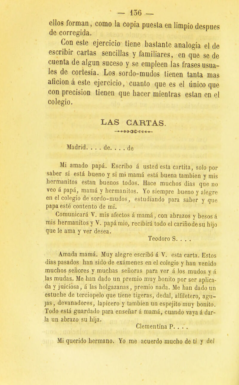 ellos forman, como la copia puesta en limpio después de corregida. Con este ejercicio tiene bastante analogía el de escribir cartas sencillas y familiares, en que se de cuenta de algún suceso y se empleen las frases usua- les de cortesía. Los sordo-mudos tienen tanta mas afición á este ejercicio, cuanto que es el único que con precisión tienen que hacer mientras están en el colegio. LAS CARTAS. ' »33O0-e€-e-t- Madrid. ... de. ... de Mi amado papá. Escribo á usted esta carlita, solo por saber si está bueno y si mi mamá está buena también y mis hermanitos están buenos todos. Hace muchos días que no veo á papá, mamá y hermanitos. Yo siempre bueno y alegre en el colegio de sordo-mudos, estudiando para saber y que papa esté contento de mi. Comunicará V. mis afectos á mamá, con abrazos y besos á mis hermanitos y V. papá mió, recibirá todo el cariño de su hijo que le ama y ver desea. Teodoro S. . . . Amada mamá. Muy alegre escribó á V, esta carta. Estos días pasados han sido de exámenes en el colegio y han venido muchos señores y muchas señoras para ver á los mudos y á las mudas. Me han dado un premio muy bonito por ser aplica- da y juiciosa, á las holgazanas, premio nada. Me han dado un estuche de terciopelo que tiene tigeras, dedal, alfiletero, agu- jas, devanadores, lapicero y también un espejito muy bonito. Todo está guardado para enseñar á mamá, cuando vaya á dar- la un abrazo su hija. Clementina P.. .'. Mi querido hermano. Yo me acuerdo mucho de ti y dei
