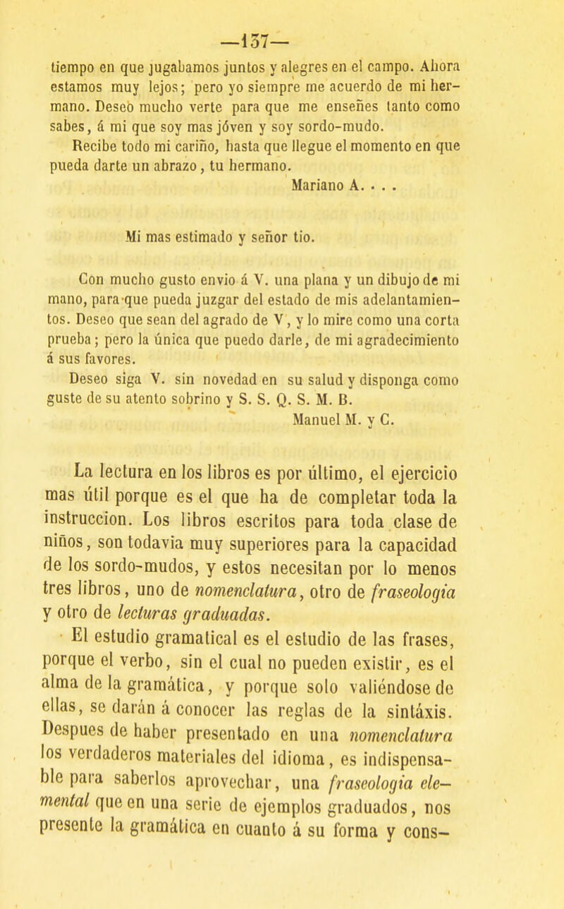 —137— tiempo en que jugábamos juntos y alegres en el campo. Ahora estamos muy lejos; pero yo siempre me acuerdo de mi her- mano. Deseó mucho verte para que me enseñes tanto como sabes, á mi que soy mas jóven y soy sordo-mudo. Recibe todo mi cariño, hasta que llegue el momento en que pueda darte un abrazo, tu hermano. Mariano A. . . . Mi mas estimado y señor tio. Con mucho gusto envió á V. una plana y un dibujo de mi mano, para-que pueda juzgar del estado de mis adelantamien- tos. Deseo que sean del agrado de V, y lo mire como una corta prueba; pero la única que puedo darle, de mi agradecimiento á sus favores. Deseo siga V. sin novedad en su salud y disponga como guste de su atento sobrino y S. S. Q. S. M. B. Manuel M. y C. La lectura en los libros es por último, el ejercicio mas útil porque es el que ha de completar toda la instrucción. Los libros escritos para toda clase de niños, son todavía muy superiores para la capacidad de los sordo-mudos, y estos necesitan por lo menos tres libros, uno de nomenclatura, otro de fraseología y otro de lecturas graduadas. El estudio gramatical es el estudio de las frases, porque el verbo, sin el cual no pueden existir, es el alma de la gramática, y porque solo valiéndose de ellas, se darán á conocer las reglas de la sintaxis. Después de haber presentado en una nomenclatura los verdaderos materiales del idioma, es indispensa- ble para saberlos aprovechar, una fraseología ele- mental que en una serie de ejemplos graduados, nos presente la gramática en cuanto á su forma y cons-