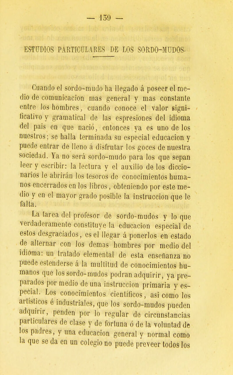 — 159 — ESTUDIOS PARTICULARES DE LOS SORDO-MUDOS- Cuando el sordo-mudo ha llegado á poseer el me- dio de comunicación mas general y mas constante entre los hombres, cuando conoce el valor gigni- ficativo y gramatical de las esi3res¡ones del idioma del pais en que nació, entonces ya es uno de los nuestros; se halla terminada su especial educación y puede entrar de Heno á disfrutar los goces de nuestra sociedad. Ya no será sordo-mudo para los que sepan leer y escribir: la lectura y el auxilio de los diccio- narios le abrirán los tesoros de conocimientos huma- nos encerrados en los libros, obteniendo por este me- dio y en el mayor grado posible la instrucción que le falta. La tarea del profesor de sordo-mudos y lo que verdaderamente constituye la educación especial de estos desgraciados, es el llegar á ponerlos en estado de alternar con los demás hombres por medio del idioma: un tratado elemental de esta enseñanza no puede estenderse á la multitud de conocimientos hu- manos que los sordo-mudos podran adquirir, ya pre- parados por medio de una instrucción primaria y es- pecial. Los conocimientos científicos, asi como los artísticos é industriales, que los sordo-mudos pueden adquirir, penden por lo regular de circunstancias particulares de clase y de fortuna ó de la voluntad de los padres, y una educación general y normal como la que se da en un colegio no puede preveer todos los