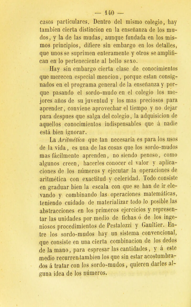 casos particulares. Dentro del mismo colegio, hay también cierta distinción en la enseñanza de los mu- dos, y la de las mudas, aunque fundada en los mis- mos principios, difiere sin embargo en los detalles, que unos se suprimen enteramente y otros se amplifi- can en lo perteneciente al bello sexo. Hay sin embargo cierta clase de conocimientos que merecen especial mención, porque están consig- nados en el programa general de la enseñanza y por- que pasando el sordo-mudo en el colegio los me- jores años de su juventud y los mas preciosos para aprender, conviene aprovechar el tiempo y no dejar para después que salga del colegio, la adquisición de aquellos conocimientos indispensables que a nadie está bien ignorar. La Aritmética que tan necesaria es para los usos de la vida, es una de las cosas que los sordo-mudos mas fácilmente aprenden, no siendo penoso, como algunos creen, hacerles conocer el valor y aplica- ciones de los números y ejecutar la operaciones de aritmética con exactitud y celeridad. Todo consiste en graduar bien la escala con que se han de ir ele- vando y combinando las operaciones matemáticas, teniendo cuidado de materializar todo lo posible las abstracciones en los primeros ejercicios y represen- tar las unidades por medio de fichas ó de los inge- niosos procedimientos de Pestalozzi y Gaultier. En- tre los sordo-mudos hay un sistema convencional, que consiste en una cierta combinación de los dedos de la mano, para espresar las cantidades, y á este medio recurren también los que sin estar acostumbra- dos á tratar con los sordo-mudos, quieren darles al- guna idea de los números.