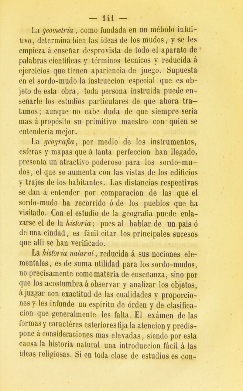 La geomelria, como fundada en un método ¡ntui- livo, determina bien las ideas de los mudos, y se les empieza á enseñar desprovista de todo el aparato de palabras científicas y términos técnicos y reducida á ejercicios que tienen apariencia de juego. Supuesta en el sordo-mudo la instrucción especial que es ob- jeto de esta obra, toda persona instruida puede en- señarle los estudios particulares de que ahora tra- tamos; aunque no cabe duda de que siempre seria mas á propósito su primitivo maestro con quien se entendería mejor. La geografia, por medio de los instrumentos, esferas y mapas que á tanta perfección han llegado, presenta un atractivo poderoso para los sordo-mu- dos, el que se aumenta con las vistas de los edificios y trajes de los habitantes. Las distancias respectivas se dan á entender por comparación de las que el sordo-mudo ha recorrido ó de los pueblos que ha visitado. Con el estudio de la geografia puede enla- zarse el de la historia; pues al hablar de un pais ó de una ciudad, es fácil citar los principales sucesos que allí se han verificado. La historia natural, reducida á sus nociones ele- mentales, es de suma utilidad para los sordo-mudos, no precisamente como materia de enseñanza, sino por que los acostumbra á observar y analizar los objetos, á juzgar con exactitud de las cualidades y proporcio- nes y les infunde un espíritu de orden y de clasifica- ción que generalmente les falta. El exámen de las formas y caractéres esteriores fija la atención y predis- pone á consideraciones mas elevadas, siendo por esta causa la historia natural una introducción fácil á las ideas religiosas. Si en toda clase de estudios es con-