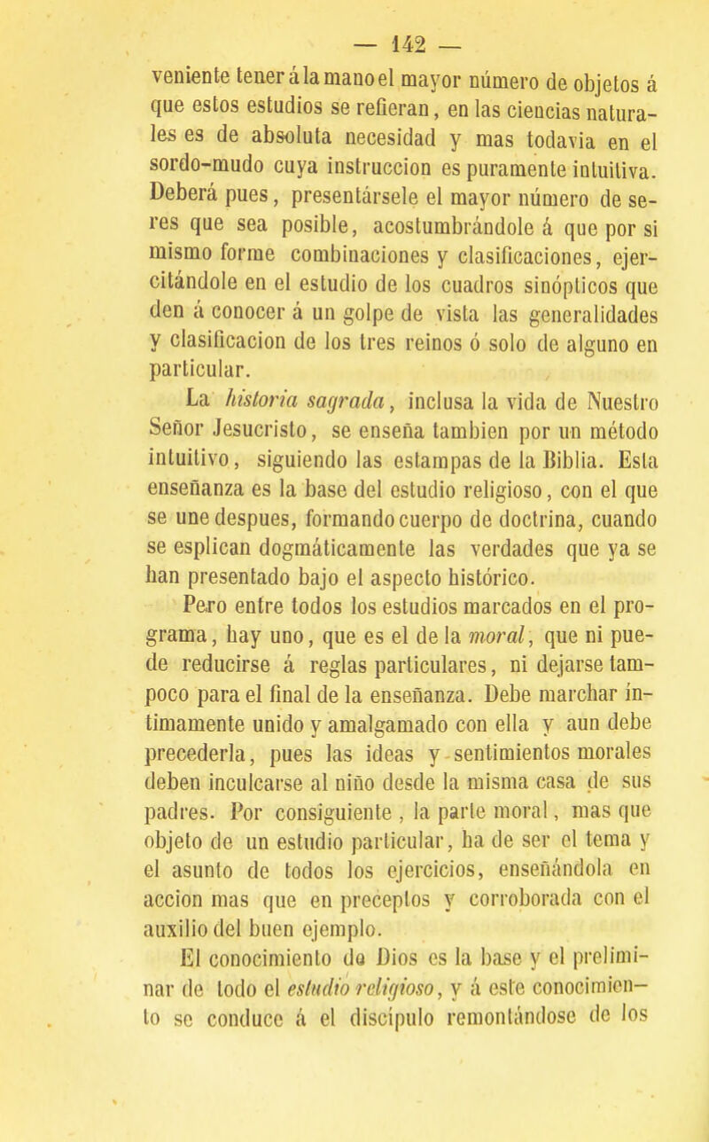 veniente tener á la mano el mayor número de objetos á que estos estudios se reñeran, en las ciencias natura- les es de absoluta necesidad y mas todavia en el sordo-mudo cuya instrucción es puramente intuitiva. Deberá pues, presentársele el mayor número de se- res que sea posible, acostumbrándole á que por si mismo forme combinaciones y clasificaciones, ejer- citándole en el estudio de los cuadros sinópticos que den á conocer á un golpe de vista las generalidades y clasificación de los tres reinos ó solo de alguno en particular. La historia sagrada, inclusa la vida de Nuestro Señor Jesucristo, se enseña también por un método intuitivo, siguiendo las estampas de la Biblia. Esta enseñanza es la base del estudio religioso, con el que se une después, formando cuerpo de doctrina, cuando se esplican dogmáticamente las verdades que ya se han presentado bajo el aspecto histórico. Paro entre todos los estudios marcados en el pro- grama, hay uno, que es el de la moral, que ni pue- de reducirse á reglas particulares, ni dejarse tam- poco para el final de la enseñanza. Debe marchar ín- timamente unido y amalgamado con ella y aun debe precederla, pues las ideas y sentimientos morales deben inculcarse al niño desde la misma casa de sus padres. Por consiguiente , la parte moral, mas que objeto de un estudio particular, ha de ser el tema y el asunto de todos los ejercicios, enseñándola en acción mas que en preceptos y corroborada con el auxilio del buen ejemplo. El conocimiento dQ Dios es la base y el prelimi- nar de todo el estudio religioso, y á este conocimien- to se conduce á el discípulo remontándose de los