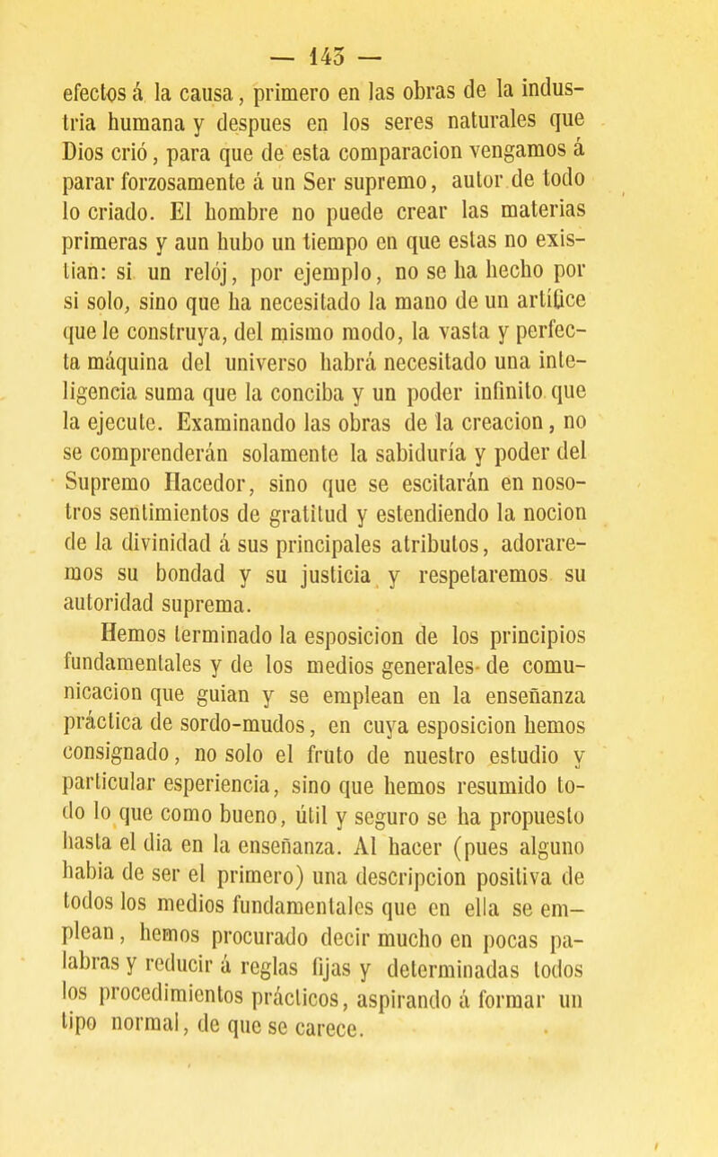 efectos á la causa, primero en las obras de la indus- tria humana y después en los seres naturales que Dios crió, para que de esta comparación vengamos á parar forzosamente á un Ser supremo, autor de todo lo criado. El hombre no puede crear las materias primeras y aun hubo un tiempo en que estas no exis- tían: si un reloj, por ejemplo, no se ha hecho por si solo, sino que ha necesitado la mano de un artífice que le construya, del mismo modo, la vasta y perfec- ta máquina del universo habrá necesitado una inte- ligencia suma que la conciba y un poder infinito que la ejecute. Examinando las obras de la creación, no se comprenderán solamente la sabiduría y poder del Supremo Hacedor, sino que se escitarán en noso- tros sentimientos de gratitud y estendiendo la noción de la divinidad á sus principales atributos, adorare- mos su bondad y su justicia y respetaremos su autoridad suprema. Hemos terminado la esposicion de los principios fundamentales y de los medios generales- de comu- nicación que guian y se emplean en la enseñanza práctica de sordo-mudos, en cuya esposicion hemos consignado, no solo el fruto de nuestro estudio y particular esperiencia, sino que hemos resumido to- do lo que como bueno, útil y seguro se ha propuesto hasta el dia en la enseñanza. Al hacer (pues alguno habia de ser el primero) una descripción positiva de todos los medios fundamentales que en ella se em- plean , hemos procurado decir mucho en pocas pa- labras y reducir á reglas fijas y determinadas lodos los procedimientos prácticos, aspirando á formar un tipo normal, de que se carece.