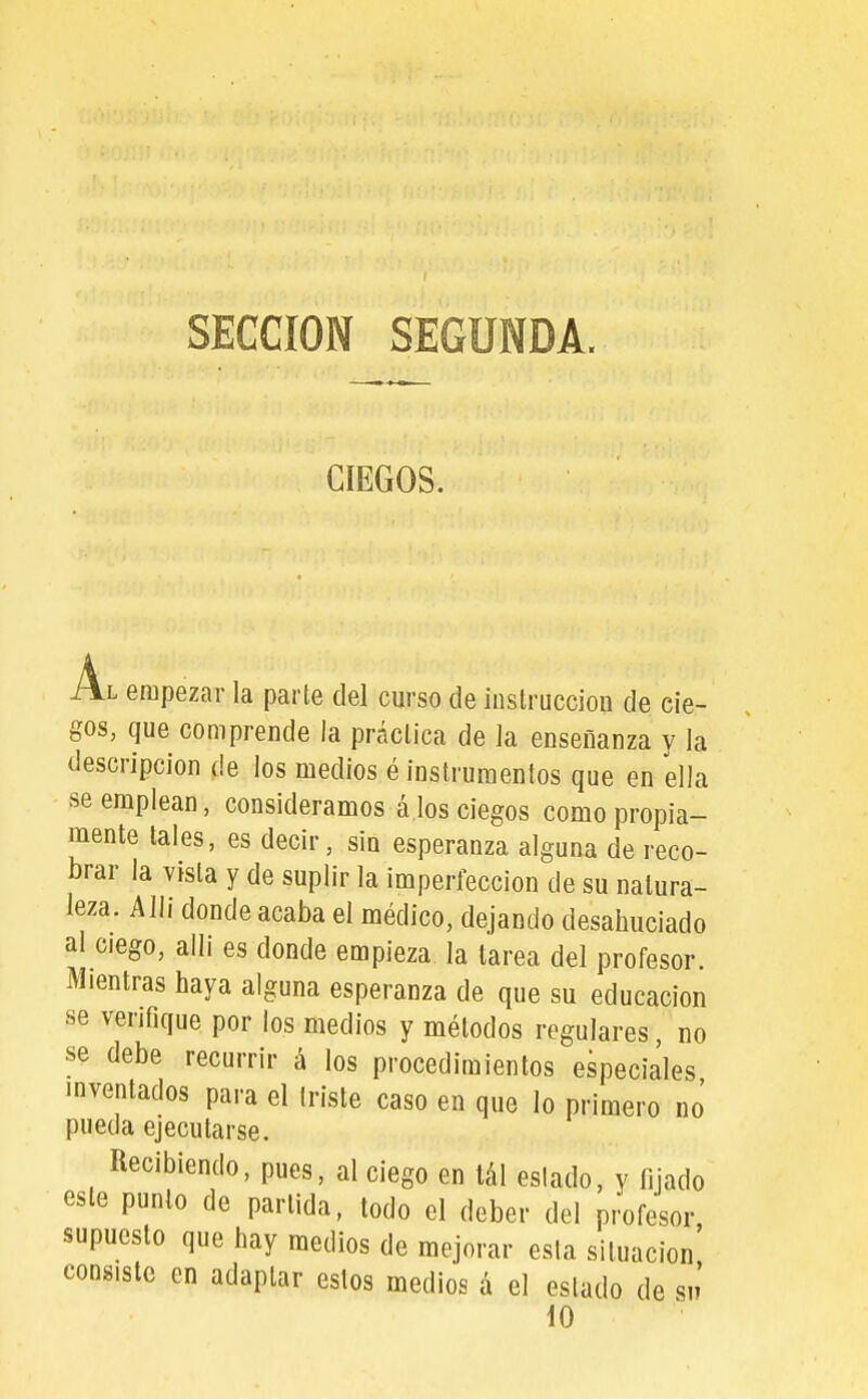 SECCION SEGUNDA. CIEGOS. Al empezar la parte del curso de instrucción de cie- gos, que comprende la práctica de la enseñanza y la descripción de los medios é instrumentos que en ella se emplean, consideramos á los ciegos como propia- mente tales, es decir, sin esperanza alguna de reco- brar la vista y de suplir la imperfección de su natura- leza. Alli donde acaba el médico, dejando desahuciado al ciego, alli es donde empieza la tarea del profesor. Mientras haya alguna esperanza de que su educación se venfique por los medios y métodos regulares, no se debe recurrir á los procedimientos especiales inventados para el triste caso en que lo primero no' pueda ejecutarse. Recibiendo, pues, al ciego en lál estado, y fijado este punto de partida, todo el deber del profesor, supuesto que hay medios de mejorar esta situación consiste en adaptar estos medios á el estado de sn' 10