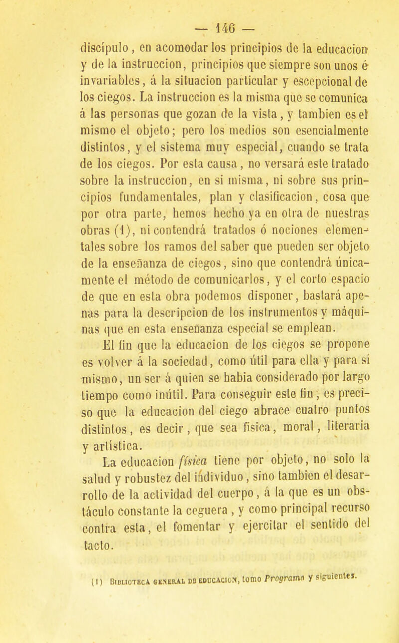 discípulo, en acomodar los principios de la educación y de la instrucción, principios que siempre son unos é invariables, á la situación particular y escepcionalde los ciegos. La instrucción es la misma que se comunica á las personas que gozan de la vista, y también es el mismo el objeto; pero los medios son esencialmente distintos, y el sistema muy especial, cuando se trata de los ciegos. Por esta causa, no versará este tratado sobre la instrucción, en si misma, ni sobre sus prin- cipios fundamentales, plan y clasificación, cosa que por otra parte, hemos hecho ya en otra de nuestras obras (1), ni contendrá tratados ó nociones elemen^ tales sobre los ramos del saber que pueden ser objeto de la enseñanza de ciegos, sino que contendrá única- mente el método de comunicarlos, y el corto espacio de que en esta obra podemos disponer, bastará ape- nas para la descripción de los instrumentos y máqui- nas que en esta enseñanza especial se emplean. El fin que la educación de los ciegos se propone es volver á la sociedad, como útil para ella y para sí mismo, un ser á quien se había considerado por largo tiempo como inútil. Para conseguir este fin, es preci- so que la educación del ciego abrace cuatro puntos distintos, es decir, que sea física, moral, literaria y artística. La educación física tiene por objeto, no solo la salud y robustez del iñdividuo, sino también el desar- rollo de la actividad del cuerpo, á la que es un obs- táculo constante la ceguera , y como principal recurso contra esta, el fomentar y ejercitar el sentido del tacto. (I) Biblioteca general db educacio.-h, tomo Programa y siguientes.