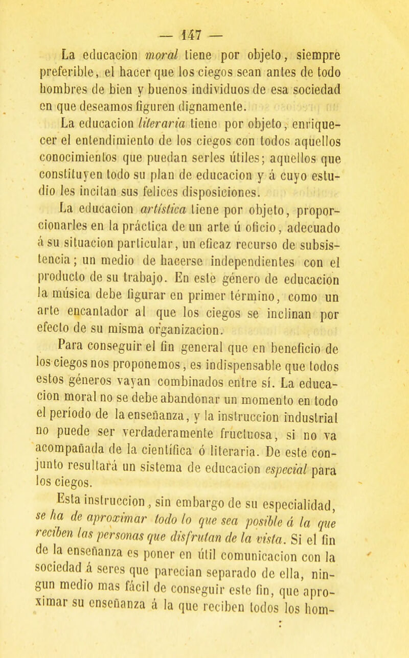 La educación moral tiene por objeto, siempre preferible, el hacer que los ciegos sean antes de todo hombres de bien y buenos individuos de esa sociedad on que deseamos figuren dignamente. La educación literaria tiene por objeto, enrique- cer el entendimiento de los ciegos con todos aquellos conocimientos que puedan serles útiles; aquellos que constituyen todo su plan de educación y á cuyo estu- dio Ies incitan sus felices disposiciones. La educación artística tiene por objeto, propor- cionarles en la práctica de un arte ú oficio, adecuado á su situación particular, un eficaz recurso de subsis- tencia; un medio de hacerse independientes con el producto de su trabajo. En este género de educación la música debe figurar en primer término, como un arte encantador al que los ciegos se inclinan por efecto de su misma organización. Para conseguir el fin general que en beneficio de los ciegos nos proponemos, es indispensable que todos estos géneros vayan combinados entre sí. La educa- ción moral no se debe abandonar un momento en todo el período de la enseñanza, y la instrucción industrial no puede ser verdaderamente fructuosa, si no va acompañada de la científica ó literaria. De este con- junto resultará un sistema de educación especial para los ciegos. Esta instrucción , sin embargo de su especialidad, se ha de aproximar todo lo que sea posible á la que reciben las personas que disfrutan de la vista. Si el fin de la enseñanza es poner en útil comunicación con la sociedad á seres que parecían separado de ella, nin- gún medio mas fácil de conseguir este fin, que apro- ximar su enseñanza á la que reciben todos los hom-