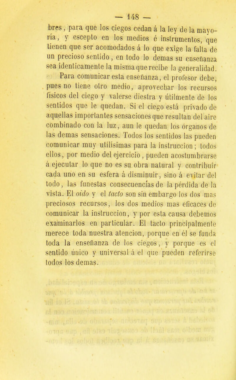 bres, para que los ciegos cedan á la ley de la mayo- ría, y escepto en los medios é instrumentos, que tienen que ser acomodados á lo que exige la falla de un precioso sentido, en todo lo demás su enseñanza sea idénticamente la misma que recibe la generalidad. Para comunicar esta enseñanza, el profesor debe, pues no tiene otro medio, aprovechar los recursos físicos del ciego y valerse diestra y útilmente de los sentidos que le quedan. Si el ciego está privado de aquellas importantes sensaciones que resultan del aire combinado con la luz, aun le quedan los órganos de las demás sensaciones. Todos los sentidos las pueden comunicar muy útilísimas para la instrucción; lodos ellos, por medio del ejercicio, pueden acostumbrarse á ejecutar lo que no es su obra natural y contribuir cada uno en su esfera á disminuir, sino á evitar del todo, las funestas consecuencias de la pérdida de la vista. El oido y el tacto son sin embargo los dos mas preciosos recursos, los dos medios mas eficaces de comunicar la instrucción, y por esta causa debemos examinarlos en particular. El tacto principalmente merece toda nuestra atención, porque en él se funda toda la enseñanza de los ciegos, y porque es el sentido único y universal á el que pueden referirse todos los demás.