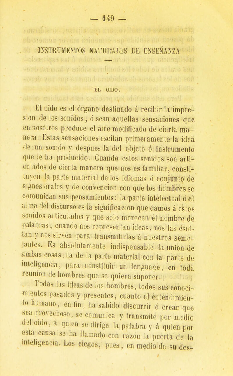 INSTRUMENTOS NATURALES DE ENSEÑANZA. — . íi'í EL OIDO. El oido es el órgano desUnado á recibir la impre- sión de los sonidos, ó sean aquellas sensaciones que en nosotros produce el aire modificado de cierta ma- nera. p]stas sensaciones escitan primeramente la idea de un sonido y después la del objeto ó instrumenlo que le ha producido. Cuando estos sonidos son arti- culados de cierta manera que nos es familiar, consti- tuyen la parte material de los idiomas ó conjunto de signos orales y de convención con que los hombres se comunican sus pensamientos: la parte intelectual ó el alma del discurso es la significación que damos á estos sonidos articulados y que solo merecen el nombre de palabras, cuando nos representan ideas, nos las esci- tan y nos sirven para transmitirlas á nuestros seme- jantes. Es absolutamente indispensable la unión de ambas cosas, la de la parte material con la parle de inteligencia, para constituir un lenguage, en toda reunión de hombres que se quiera suponer. Todas las ideas do los hombres, todos sus conoci- mientos pasados y presentes, cuanto el entendimien- lo humano, en fin, ha sabido discurrir ó crear que sea provechoso, se comunica y transmite por medio del oído, a quien se dirige la palabra y á quien por esta causa se ha llamado con razón la puerta de la inteligencia. Los ciegos, pues, en medio de su des-